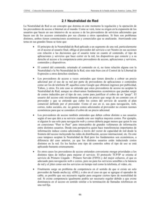 CEPAL – Colección Documentos de proyectos                      Panorama de la banda ancha en América Latina, 2010




                                       2.1 Neutralidad de Red
La Neutralidad de Red es un concepto que domina en este momento la regulación y la operación de
los proveedores de acceso a Internet en el mundo. Como se verá, tiene su origen en la expansión de los
usuarios que hacen un uso intensivo de su acceso o de los proveedores de servicios adicionales que
hacen uso de los accesos contratados por sus clientes a otros operadores. Si bien son problemas
distintos, ambos tienen connotaciones económicas y comerciales que se analizarán. Aterrizando este
tema en sus grandes líneas se tiene que:
             El principio de la Neutralidad de Red aplicado a un segmento de una red, particularmente
              en el acceso al usuario final, obliga al proveedor del servicio a ser Neutro en sus acciones
              con relación a las decisiones que el usuario tome en cuanto al contenido, el tipo de
              aplicaciones y servicios que hace correr en la red, los dispositivos que conecte y a su
              derecho al acceso a la competencia entre proveedores de acceso, aplicaciones y servicios,
              contenidos y dispositivos.
             El control del contenido, orientado al contenido en sí, no tiene relación alguna con la
              Neutralidad o la No Neutralidad de la Red, sino más bien con el Control de la Libertad de
              Expresión u otros derechos similares.
             Los proveedores de acceso a veces entienden que tienen derecho a cobrar un precio
              adicional por el uso de su red por parte de proveedores de aplicaciones o contenidos
              como ser los de telefonía IP, aquellos como Google que obtienen ingresos por publicidad,
              Yahoo, y otros. En este caso se entiende que estos proveedores de acceso no aceptan la
              Neutralidad de Red, aunque no observamos fundamentos económicos que puedan surgir
              de costos inducidos por el tipo de uso, como para justificar el cobro de un “peaje”. El
              usuario del acceso está inicialmente pagando un precio que surge de un contrato con el
              proveedor y que se entiende que cubre los costos del servicio de acuerdo al plan
              comercial definido por el proveedor. Como el uso en sí, sea para navegación, web,
              correo, redes sociales, etc. no genera costos adicionales al proveedor no existen razones
              económicas para que se considere el cobro de un precio adicional.
             Los proveedores de acceso también entienden que deben cobrar distinto a sus usuarios
              según el uso que den a su servicio cuando este uso implica mayores costos. Por ejemplo,
              si alguien lo usa solo para navegación web y correo debería pagar menos que quien lo usa
              en conexiones “Peer to Peer” para intercambio de grandes volúmenes de información
              entre distintos usuarios. Desde esta perspectiva quien hace transferencias importantes de
              información induce costos adicionales a través del vector de capacidad de red desde la
              frontera del acceso incluyendo las redes de distribución, acceso internacional, etc. En este
              caso tampoco aceptan la Neutralidad de Red pero los fundamentos son económicos, a
              diferencia del caso anterior, ya que los distintos usuarios están induciendo costos
              distintos en la red. En los hechos este tipo de controles sobre el tipo de uso se está
              aplicando bastante extensamente.
             En otros casos los proveedores de acceso entienden conveniente otorgar prioridades a los
              distintos tipos de tráfico para mejorar el servicio. El protocolo TCP/IP se orienta al
              servicio de Primero Llegado – Primero Servido (FIFO) y del mejor esfuerzo, el que es
              adecuado para navegación web o correo, pero no para los servicios sensibles a la latencia
              de red y el jitter como son los servicios en tiempo real como la telefonía, el video, etc.
             Finalmente surge un problema de competencia en el sentido de que si existe un solo
              proveedor de banda ancha (ej. xDSL), o dos en el caso en que se agregue el operador de
              cable, es posible que sea necesario regular para asegurar ciertos tipos de neutralidad de
              red. Si existe competencia igualmente podría ser necesario regular debido a que existe
              dominancia en el acceso en sentido similar a la terminación de llamadas telefónicas en
              una red fija.


                                                    46
 