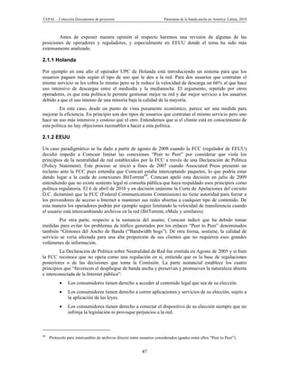 CEPAL – Colección Documentos de proyectos                                Panorama de la banda ancha en América Latina, 2010



        Antes de exponer nuestra opinión al respecto haremos una revisión de algunas de las
posiciones de operadores y reguladores, y especialmente en EEUU donde el tema ha sido más
extensamente analizado.

2.1.1 Holanda

Por ejemplo en este año el operador UPC de Holanda está introduciendo un sistema para que los
usuarios paguen más según el tipo de uso que le den a la red. Para dos usuarios que contratan el
mismo servicio se les cobra lo mismo pero se le reduce la velocidad de descarga un 66% al que hace
uso intensivo de descargas entre el mediodía y la medianoche. El argumento, repetido por otros
operadores, es que esta política le permite gestionar mejor su red y dar mejor servicio a los usuarios
debido a que el uso intenso de una minoría baja la calidad de la mayoría.
         En este caso, desde un punto de vista puramente económico, parece ser una medida para
mejorar la eficiencia. En principio son dos tipos de usuarios que contratan el mismo servicio pero uno
hace un uso más intensivo y costoso que el otro. Entendemos que si el cliente está en conocimiento de
esta política no hay objeciones razonables a hacer a esta política.

2.1.2 EEUU

Un caso paradigmático se ha dado a partir de agosto de 2008 cuando la FCC (regulador de EEUU)
decidió impedir a Comcast limitar las conexiones “Peer to Peer” por considerar que viola los
principios de la neutralidad de red establecidos por la FCC a través de una Declaración de Política
(Policy Statement). Este proceso se inició a fines de 2007 cuando Associated Press presentó un
reclamo ante la FCC pues entendía que Comcast estaba interceptando paquetes, lo que podría estar
dando lugar a la caída de conexiones BitTorrent49. Comcast apeló esta decisión en julio de 2009
entendiendo que no existe sustento legal ni consulta pública que haya respaldado esos principios como
política regulatoria. El 6 de abril de 2010 y en decisión unánime la Corte de Apelaciones del circuito
D.C. dictaminó que la FCC (Federal Communications Commission) no tiene autoridad para forzar a
los proveedores de acceso a Internet a mantener sus redes abiertas a cualquier tipo de contenido. De
esta manera los operadores podrán por ejemplo seguir limitando la velocidad de transferencia cuando
el usuario está intercambiando archivos en la red (BitTorrent, eMule y similares).
         Por otra parte, respecto a la sustancia del asunto, Comcast indicó que ha debido tomar
medidas para evitar los problemas de tráfico generados por los enlaces “Peer to Peer” denominados
también “Glotones del Ancho de Banda (“Bandwidth hogs”). De otra forma, sostiene, la calidad de
servicio se vería afectada para una alta proporción de sus clientes que no requieren esos grandes
volúmenes de información.
         La Declaración de Política sobre Neutralidad de Red fue emitida en Agosto de 2005 y si bien
la FCC reconoce que no opera como una regulación en sí, entiende que es la base de regulaciones
posteriores o de las decisiones que toma la Comisión. La parte sustancial establece los cuatro
principios que “favorecen el despliegue de banda ancha y preservan y promueven la naturaleza abierta
e interconectada de la Internet pública”:
               Los consumidores tienen derecho a acceder al contenido legal que sea de su elección.
               Los consumidores tienen derecho a correr aplicaciones y servicios de su elección, sujeto a
                la aplicación de las leyes.
               Los consumidores tienen derecho a conectar el dispositivo de su elección siempre que no
                infrinja la legislación ni provoque perjuicios a la red.



49
     Protocolo para intercambio de archivos directo entre usuarios considerados iguales entre ellos “Peer to Peer”).


                                                           47
 