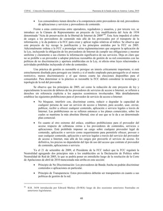 CEPAL – Colección Documentos de proyectos                     Panorama de la banda ancha en América Latina, 2010



             Los consumidores tienen derecho a la competencia entre proveedores de red, proveedores
              de aplicaciones y servicios y proveedores de contenido.
         Frente a estas controversias entre operadores, reguladores y usuarios, y por tercera vez, se
introduce en la Cámara de Representantes un proyecto de Ley modificatoria del Acta de 1934
denominada “Acta de preservación de la libertad de Internet de 2009”50. Esta Acta impedirá el cobro
de cargos a los proveedores de contenido más allá de los provocados por el transporte de la
información, y le da poderes a la FCC para crear y aplicar reglas relativas al tráfico. Se observa que
este proyecto de ley recoge la justificación y los principios emitidos por la FCC en 2005.
Adicionalmente ordena a la FCC a promulgar varias reglamentaciones que aseguren la aplicación de
la Ley, incluyendo la obligación de los proveedores de Internet de cumplir sus obligaciones y mostrar
uniforme y claramente a sus clientes la información significativa de sus servicios. Deja en claro que
no se prohíbe a un proveedor a adoptar prácticas razonables de gestión de su red consistentes con las
políticas de no discriminación y apertura establecidas en la Ley, ni afecta otras leyes relacionadas a
actividades prohibidas incluyendo el robo de contenidos.
          Una práctica de gestión es razonable si persigue un interés críticamente importante, si está
estrechamente diseñada para perseguir ese interés y si el medio empleado para perseguirlo es el menos
restrictivo, menos discriminatorio y el que menos coarta las elecciones disponibles para el
consumidor. Para determinar si la práctica es razonable la FCC deberá considerar la tecnología y
topología de la red del proveedor.
        Se observa que los principios de 2005, así como la redacción de este proyecto de ley y
especialmente la sección de deberes de los proveedores de servicios de acceso a Internet, se refieren a
derechos sin referencia explícita a los aspectos económicos involucrados. Más detalladamente
establece las siguientes prohibiciones para el proveedor de servicio de acceso a Internet:
             No bloquear, interferir con, discriminar contra, reducir o degradar la capacidad de
              cualquier persona de usar un servicio de acceso a Internet, para acceder, usar, enviar,
              publicar, recibir u ofrecer cualquier contenido, aplicación o servicio legales a través de
              Internet. Las prohibiciones no se refieren entonces a los planes comerciales, sobre los
              cuales se mantiene la más absoluta libertad, sino al uso que se le da a un determinado
              plan comercial.
             En cuanto al otro extremo del enlace, establece prohibiciones para el proveedor del
              acceso respecto de cobranzas extras a los proveedores de contenidos, servicios o
              aplicaciones. Está prohibido imponer un cargo sobre cualquier proveedor legal de
              contenido, aplicación o servicio como requerimiento para permitirle ofrecer, proveer o
              usar cualquier contenido, aplicación o servicio legales a través del servicio del proveedor
              de acceso a Internet, más allá de los cargos por proveerle el servicio de acceso. En
              definitiva, los precios no dependerán del tipo de uso del acceso que contrate el proveedor
              de contenido, aplicaciones o servicio.
        Ya el 21 de setiembre de 2009, el Presidente de la FCC indicó que la FCC regulará la
Neutralidad agregando dos principios más a los establecidos en la Declaración de Política sobre
Neutralidad de Red de 2005, lo que se podría poner en entredicho luego de la resolución de la Corte
de Apelaciones de abril de 2010 mencionada más arriba en esta sección:
             Principio de No Discriminación: Los proveedores de Banda Ancha no podrán discriminar
              contenidos o aplicaciones en particular.
             Principio de Transparencia: Estos proveedores deberán ser transparentes en cuanto a sus
              políticas de gestión de la red.


50
     H.R. 3458 introducida por Edward Markey (D-MA) luego de dos ocasiones anteriores frustradas en
     anteriores legislaturas.


                                                   48
 