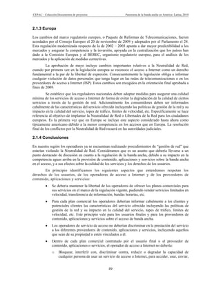 CEPAL – Colección Documentos de proyectos                      Panorama de la banda ancha en América Latina, 2010



2.1.3 Europa

Los cambios del marco regulatorio europeo, o Paquete de Reformas de Telecomunicaciones, fueron
acordados por el Consejo Europeo el 20 de noviembre de 2009 y adoptados por el Parlamento el 24.
Esta regulación modernizada respecto de la de 2002 – 2003 apunta a dar mayor predictibilidad a los
mercados y asegurar la competencia y la inversión, apoyada en la centralización que los países han
dado a la Comisión Europea y al BEREC, organismo regulatorio europeo, para el análisis de los
mercados y la aplicación de medidas correctivas.
         La aprobación de mayo incluye cambios importantes relativos a la Neutralidad de Red,
cuando por primera vez en la legislación europea se reconoce el acceso a Internet como un derecho
fundamental a la par de la libertad de expresión. Consecuentemente la legislación obliga a informar
cualquier violación de datos personales que tenga lugar en las redes de telecomunicaciones o en los
proveedores de acceso a Internet (ISP). Estos cambios son recogidos en la orientación final aprobada a
fines de 2009.
          Se establece que los reguladores nacionales deben adoptar medidas para asegurar una calidad
mínima de los servicios de acceso a Internet de forma de evitar la degradación de la calidad de ciertos
servicios a través de la gestión de red. Adicionalmente los consumidores deben ser informados
cabalmente de las características del servicio ofrecido incluyendo las políticas de gestión de la red y su
impacto en la calidad del servicio, topes de tráfico, límites de velocidad, etc. Específicamente se hace
referencia al objetivo de implantar la Neutralidad de Red o Libertades de la Red para los ciudadanos
europeos. Es la primera vez que en Europa se incluye este aspecto considerado hasta ahora como
típicamente americano debido a la menor competencia en los accesos que en Europa. La resolución
final de los conflictos por la Neutralidad de Red recaerá en las autoridades judiciales.

2.1.4 Conclusiones

En nuestra región los operadores ya se encuentran realizando procedimientos de “gestión de red” que
estarían violando la Neutralidad de Red. Consideramos que es un asunto que debería llevarse a un
punto destacado de discusión en cuanto a la regulación de la banda ancha, debido a su impacto en la
competencia aguas arriba en la provisión de contenido, aplicaciones y servicios sobre la banda ancha
en el acceso, y a sus efectos sobre la calidad de los servicios y los derechos de los usuarios.
        En principio identificamos los siguientes aspectos que entendemos respetan los
derechos de los usuarios, de los operadores de acceso a Internet y de los proveedores de
contenido, aplicaciones y servicios:
             Se debería mantener la libertad de los operadores de ofrecer los planes comerciales para
              sus servicios en el marco de la regulación vigente, pudiendo vender servicios limitados en
              velocidad, transferencia de información, bandas horarias, etc.
             Para cada plan comercial los operadores deberían informar cabalmente a los clientes y
              potenciales clientes las características del servicio ofrecido incluyendo las políticas de
              gestión de la red y su impacto en la calidad del servicio, topes de tráfico, límites de
              velocidad, etc. Este principio vale para los usuarios finales y para los proveedores de
              contenido, aplicaciones y servicios sobre el acceso de banda ancha.
             Los operadores de servicio de acceso no deberían discriminar en la prestación del servicio
              a los diferentes proveedores de contenido, aplicaciones y servicios, incluyendo aquellos
              que sean de su propiedad o estén vinculados a él.
             Dentro de cada plan comercial contratado por el usuario final o el proveedor de
              contenido, aplicaciones o servicios, el operador de acceso a Internet no debería:
              o    Bloquear, interferir con, discriminar contra, reducir o degradar la capacidad de
                   cualquier persona de usar un servicio de acceso a Internet, para acceder, usar, enviar,


                                                    49
 