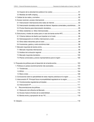 CEPAL – Colección Documentos de proyectos                                              Panorama de la banda ancha en América Latina, 2010



        3.2 Impacto de la velocidad de subida en los costos ............................................................ 81
        3.3 Medidas de traffic shaping ............................................................................................... 82
   4. Calidad de las redes y normativa .......................................................................................... 82
   5. Acceso nacional y acceso internacional ................................................................................ 83
        5.1 Interconexión internacional entre redes de Internet ........................................................ 83
        5.2 Interconexión doméstica entre redes de Internet. Aspectos comerciales y económicos ...... 84
        5.3 Puntos Neutros para interconexión doméstica ................................................................ 85
        5.4 Sitios residentes vs. Sitios internacionales ...................................................................... 86
   6. Estructuras y niveles de costos para un caso de banda ancha HFC .................................... 86
        6.1 Criterios básicos de diseño que impactan en el costo .................................................... 86
        6.2 Sobreasignación en el tráfico internacional y costo ........................................................ 87
        6.3 Otros datos relevantes para el costo ............................................................................... 88
        6.4 Inversiones, gastos y costo económico total ................................................................... 88
   7. Mercado mayorista de banda ancha ..................................................................................... 90
        7.1 Mercado mayorista internacional ..................................................................................... 90
        7.2 Análisis de la situación regional ....................................................................................... 98
        7.3 Mercado mayorista doméstico ....................................................................................... 100
        7.4 Planes comerciales y precios representativos para la región ....................................... 100


V. Propuesta de políticas para el desarrollo de la banda ancha ................................................. 103
   1. Políticas en países económicamente más avanzados ........................................................ 103
        1.1 Tendencias..................................................................................................................... 103
        1.2 EEUU ............................................................................................................................. 104
        1.3 Reino Unido ................................................................................................................... 108
   2. Conclusiones sobre la aplicabilidad de estas mejores prácticas en la región .................... 110
   3. Interconexión IP. Principal futura incompatibilidad regulatoria en la región ........................ 110
        3.1 Condicionantes regulatorias principales ........................................................................ 111
        3.2 Interconexión IP ............................................................................................................. 111
   4.       Recomendaciones de políticas........................................................................................ 113
        4.1 Reducción de la Brecha de Mercado ............................................................................. 114
        4.2 Acceso hasta la frontera de la sostenibilidad ................................................................ 115
        4.3 Banda ancha y apropiación de las TIC .......................................................................... 116


VI. Glosario .................................................................................................................................. 118




                                                                        5
 