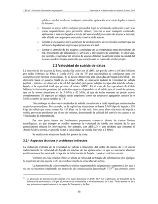 CEPAL – Colección Documentos de proyectos                            Panorama de la banda ancha en América Latina, 2010



                    publicar, recibir u ofrecer cualquier contenido, aplicación o servicio legales a través
                    de Internet.
               o    Imponer un cargo sobre cualquier proveedor legal de contenido, aplicación o servicio
                    como requerimiento para permitirle ofrecer, proveer o usar cualquier contenido,
                    aplicación o servicio legales a través del servicio del proveedor de acceso a Internet,
                    más allá de los cargos por proveerle el servicio de acceso.
               o    Limitar a los usuarios en la conexión de un dispositivo de su elección siempre que no
                    infrinja la legislación ni provoque perjuicios a la red.
               o    Limitar el derecho de los usuarios a participar en la competencia entre proveedores de
                    red, proveedores de aplicaciones y servicios y proveedores de contenido. Es decir que,
                    por ejemplo, el operador del servicio de acceso a Internet no debería limitar la calidad del
                    acceso a un determinado contenido que compita con un contenido similar propio.

                               2.2 Velocidad de subida de datos
La mayoría de los accesos de banda ancha fija como son el xDSL por par de cobre y el Cable Módem
por redes Híbridas de Fibra y Cable (HFC, red de TV por suscripción) se configuran para ser
asimétricos por razones tecnológicas. Si se desea obtener una alta velocidad de bajada (downlink – en
dirección hacia el usuario final) en un enlace ADSL es necesario reducir la velocidad de subida
(uplink – retorno - en dirección a la red del operador) para poder adaptar la capacidad total de subida –
bajada a la capacidad total que permite el enlace ADSL. En el caso de los operadores de Cable
Módem la limitación proviene del reducido espectro disponible en el cable para el canal de retorno,
que en la norma americana va de 5 MHz a 42 MHz, el que de todas maneras no puede usarse
completamente. El espectro de bajada puede ampliarse como sea necesario agregando canales de 6
MHz a cambio de quitar señales de TV.
         Sin embargo se observan velocidades de subida con relación a la de bajada que varían mucho
según los proveedores. Por ejemplo, en la región hay situaciones de hasta 2.048 kbps de bajada y 128
kbps de subida que nunca supera los 100 kbps. en la vida real. Estas muy altas relaciones de bajada a
subida provocan problemas en el uso de Internet, deteriorando la calidad del servicio en cuanto a las
velocidades de transferencia.
        Por otra parte tienen un fundamento puramente comercial dentro de ciertos límites
tecnológicos, ya que siempre es posible aumentar la velocidad de subida por encima de lo que
generalmente ofrecen los proveedores. Por ejemplo, con ADSL2+ y con módems que soportan el
Anexo M de la norma, es posible llegar a velocidades de subida mayores a 2 Mbps.
          Se analiza esta situación desde dos puntos de vista.

2.2.1 Aspectos técnicos y problemas indirectos

La reducción extrema de la velocidad de subida a relaciones del orden de menos de 1:10 afecta
indirectamente la velocidad de bajada en muchas de las aplicaciones en que es necesario efectuar
confirmaciones frecuentes de recepción de información de bajada, como se verá brevemente.
         Veremos en esta sección cómo se afecta la velocidad de bajada de información (por ejemplo
la recepción de una página web) si se reduce mucho la velocidad de subida.
        La transmisión de la información se realiza segmentándola en paquetes (segmentos), los que a
su vez se trasmiten empleando un protocolo de comunicación denominado TCP51 que permite, entre


51
     Al protocolo de transmisión de Internet se le suele denominar TCP/IP: TCP por el protocolo de transporte de la
     información mencionado, e IP por el protocolo de transmisión y encaminamiento en la red. Técnicamente se dice
     que pertenecen respectivamente a las capas de Transporte y de Red.


                                                        50
 