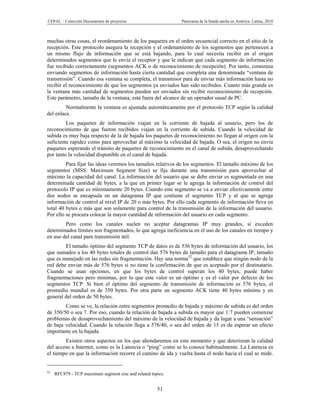 CEPAL – Colección Documentos de proyectos                    Panorama de la banda ancha en América Latina, 2010



muchas otras cosas, el reordenamiento de los paquetes en el orden secuencial correcto en el sitio de la
recepción. Este protocolo asegura la recepción y el ordenamiento de los segmentos que pertenecen a
un mismo flujo de información que se está bajando, para lo cual necesita recibir en el origen
determinados segmentos que le envía el receptor y que le indican que cada segmento de información
fue recibido correctamente (segmentos ACK o de reconocimiento de recepción). Por tanto, comienza
enviando segmentos de información hasta cierta cantidad que completa una denominada “ventana de
transmisión”. Cuando esa ventana se completa, el transmisor para de enviar más información hasta no
recibir el reconocimiento de que los segmentos ya enviados han sido recibidos. Cuanto más grande es
la ventana más cantidad de segmentos pueden ser enviados sin recibir reconocimiento de recepción.
Este parámetro, tamaño de la ventana, está fuera del alcance de un operador usual de PC.
         Normalmente la ventana es ajustada automáticamente por el protocolo TCP según la calidad
del enlace.
         Los paquetes de información viajan en la corriente de bajada al usuario, pero los de
reconocimiento de que fueron recibidos viajan en la corriente de subida. Cuando la velocidad de
subida es muy baja respecto de la de bajada los paquetes de reconocimiento no llegan al origen con la
suficiente rapidez como para aprovechar al máximo la velocidad de bajada. O sea, el origen no envía
paquetes esperando el tránsito de paquetes de reconocimiento en el canal de subida, desaprovechando
por tanto la velocidad disponible en el canal de bajada.
         Para fijar las ideas veremos los tamaños relativos de los segmentos. El tamaño máximo de los
segmentos (MSS: Maximum Segment Size) se fija durante una transmisión para aprovechar al
máximo la capacidad del canal. La información del usuario que se debe enviar es segmentada en una
determinada cantidad de bytes, a la que en primer lugar se le agrega la información de control del
protocolo IP que es mínimamente 20 bytes. Cuando este segmento se va a enviar efectivamente entre
dos nodos se encapsula en un datagrama IP que contiene el segmento TCP y al que se agrega
información de control al nivel IP de 20 o más bytes. Por ello cada segmento de información lleva en
total 40 bytes o más que son solamente para control de la transmisión de la información del usuario.
Por ello se procura colocar la mayor cantidad de información del usuario en cada segmento.
        Pero como los canales suelen no aceptar datagramas IP muy grandes, si exceden
determinados límites son fragmentados, lo que agrega ineficiencia en el uso de los canales en tiempo y
en uso del canal para transmisión útil.
        El tamaño óptimo del segmento TCP de datos es de 536 bytes de información del usuario, los
que sumados a los 40 bytes totales de control dan 576 bytes de tamaño para el datagrama IP, tamaño
que es manejado en las redes sin fragmentación. Hay una norma52 que establece que ningún nodo de la
red debe enviar más de 576 bytes si no tiene la confirmación de que es aceptado por el destinatario.
Cuando se usan opciones, en que los bytes de control superan los 40 bytes, puede haber
fragmentaciones pero mínimas, por lo que este valor es un óptimo y es el valor por defecto de los
segmentos TCP. Si bien el óptimo del segmento de transmisión de información es 576 bytes, el
promedio mundial es de 350 bytes. Por otra parte un segmento ACK tiene 40 bytes mínimo y en
general del orden de 50 bytes.
        Como se ve, la relación entre segmentos promedio de bajada y máximo de subida es del orden
de 350/50 o sea 7. Por eso, cuando la relación de bajada a subida es mayor que 1:7 pueden comenzar
problemas de desaprovechamiento del máximo de la velocidad de bajada y da lugar a una “sensación”
de baja velocidad. Cuando la relación llega a 576/40, o sea del orden de 15 es de esperar un efecto
importante en la bajada.
        Existen otros aspectos en los que ahondaremos en este momento y que deterioran la calidad
del acceso a Internet, como es la Latencia o “ping” como se lo conoce habitualmente. La Latencia es
el tiempo en que la información recorre el camino de ida y vuelta hasta el nodo hacia el cual se mide.


52
     RFC879 - TCP maximum segment size and related topics.


                                                      51
 