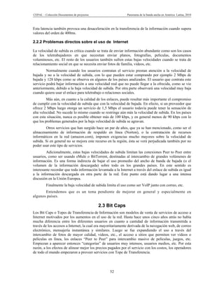 CEPAL – Colección Documentos de proyectos                    Panorama de la banda ancha en América Latina, 2010



Esta latencia también provoca una desaceleración en la transferencia de la información cuando supera
valores del orden de 400ms.

2.2.2 Problemas directos sobre el uso de Internet

La velocidad de subida es crítica cuando se trata de enviar información abundante como son los casos
de los teletrabajadores en que necesitan enviar planos, fotografías, películas, documentos
voluminosos, etc. El resto de los usuarios también sufren estas bajas velocidades cuando se trata de
relacionamiento social en que se necesita enviar fotos de familia, videos, etc.
         Normalmente cuando los usuarios contratan el servicio prestan atención a la velocidad de
bajada y no a la velocidad de subida, con lo que pueden estar comprando por ejemplo 2 Mbps de
bajada y 128 kbps como se observa en algunos de los países analizados. El usuario que contrata este
servicio podrá bajar información a una velocidad real que no puede llegar a la ofrecida, como se vio
anteriormente, debido a la baja velocidad de subida. Por otra parte observará una velocidad muy baja
cuando quiera usar el enlace para teletrabajo o relaciones sociales.
         Más aún, en cuanto a la calidad de los enlaces, puede resultar más importante el compromiso
de cumplir con la velocidad de subida que con la velocidad de bajada. En efecto, si un proveedor que
ofrece 2 Mbps luego otorga un servicio de 1,5 Mbps el usuario todavía puede tener la sensación de
alta velocidad. No sucede lo mismo cuando se restringe aún más la velocidad de subida. En los países
con esta situación, nunca es posible obtener más de 100 kbps, y en general menos de 90 kbps con lo
que los problemas generados por la baja velocidad de subida se agravan.
        Otros servicios que han surgido hace un par de años, que ya se han mencionado, como ser el
almacenamiento de información de respaldo en línea (Norton), o la contratación de recursos
informáticos en la red (amazon.com), imponen exigencias mucho mayores sobre la velocidad de
subida. Si en general no se mejora este recurso en la región, ésta se verá perjudicada también por no
poder usar este tipo de servicios.
         Adicionalmente, estas bajas velocidades de subida limitan las conexiones Peer to Peer entre
usuarios, como ser usando eMule o BitTorrent, destinadas al intercambio de grandes volúmenes de
información. Es una forma indirecta de bajar el uso promedio del ancho de banda de bajada (o el
volumen de la información descargada) sobre todo en los grandes países. En este sentido es
interesante recordar que toda información levantada a la Internet a través del enlace de subida es igual
a la información descargada en otra parte de la red. Este punto está dando lugar a una intensa
discusión en la Unión Europea.
         Finalmente la baja velocidad de subida limita el uso como ser VoIP junto con correo, etc.
       Entendemos que es un tema pendiente de mejorar en general y especialmente en
algunos países.

                                            2.3 Bit Caps
Los Bit Caps o Topes de Transferencia de Información son modelos de venta de servicios de acceso a
Internet motivados por los aumentos en el uso de la red. Hasta hace unos cinco años atrás no había
mucha diferencia entre los diferentes usuarios en cuanto a cantidad de información transmitida a
través de los accesos a Internet, la cual era mayoritariamente derivada de la navegación web, de correo
electrónico, mensajería instantánea y similares. Luego se fue expandiendo el uso a través del
intercambio de fotos de mayor calidad, videos, etc., el acceso a sitios que permiten ver videos o
películas en línea, los enlaces “Peer to Peer” para intercambio masivo de películas, juegos, etc.
Empiezan a aparecer entonces “categorías” de usuarios muy intensos, usuarios medios, etc. Por esta
razón, a los efectos de alinear mejor los precios pagados por el servicio con los costos, los operadores
de todo el mundo empezaron a proveer servicios con Tope de Transferencia.




                                                  52
 