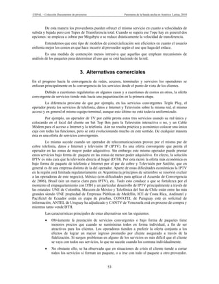 CEPAL – Colección Documentos de proyectos                       Panorama de la banda ancha en América Latina, 2010



        De esta manera los proveedores pueden ofrecer el mismo servicio en cuanto a velocidades de
subida y bajada pero con Topes de Transferencia total. Cuando se supera ese Tope hay en general dos
opciones: se empieza a cobrar por Megabyte o se reduce drásticamente la velocidad de transferencia.
         Entendemos que este tipo de modelos de comercialización son eficientes en cuanto el usuario
enfrenta mejor los costos en que hace incurrir al proveedor según el uso que haga del enlace.
         Es una medida de contención menos intrusiva que aquellas que emplean mecanismos de
análisis de los paquetes para determinar el uso que se está haciendo de la red.


                                   3. Alternativas comerciales
En el progreso hacia la convergencia de redes, accesos, terminales y servicios los operadores se
enfocan principalmente en la convergencia de los servicios desde el punto de vista de los clientes.
       Debido a cuestiones regulatorias en algunos casos y a cuestiones de costos en otros, la oferta
convergente de servicios tiende más hacia una paquetización en la primera etapa.
        La diferencia proviene de que por ejemplo, en los servicios convergentes Triple Play, el
operador presta los servicios de telefonía, datos e Internet y Televisión sobre la misma red, el mismo
acceso y en general el mismo equipo terminal, aunque esto último no está todavía uniformizado.
         Por ejemplo, un operador de TV por cable presta estos tres servicios usando su red única y
colocando en el local del cliente un Set Top Box para la Televisión interactiva o no, y un Cable
Módem para el acceso a Internet y la telefonía. Aún no resulta práctico y económico colocar una única
caja con todas las funciones, pero se está evolucionando mucho en este sentido. De cualquier manera
ésta es una oferta de servicios convergentes.
         Lo mismo sucede cuando un operador de telecomunicaciones provee por el mismo par de
cobre telefonía, datos e Internet y televisión IP (IPTV). Es una oferta convergente que presta el
operador en las zonas de mayor poder adquisitivo. Sin embargo este mismo operador puede prestar
estos servicios bajo forma de paquete en las zonas de menor poder adquisitivo. En efecto, la solución
IPTV es más cara que la televisión directa al hogar (DTH). Por esta razón la oferta más económica es
bajo forma de paquete de telefonía e Internet por el par de cobre y Televisión por Satélite, que en
general es de una empresa distinta de la del operador. Aparte de estas dificultades económicas la IPTV
en la región está limitada regulatoriamente en Argentina (a principios de setiembre se resolvió excluir
a las operadoras de este negocio), México (con dificultades para aplicar el Acuerdo de Convergencia
de 2006), Brasil (sin un marco claro para IPTV), etc. Todo esto conduce a que se fortalezca por el
momento el empaquetamiento con DTH y un particular desarrollo de IPTV principalmente a través de
las estatales: UNE de Colombia, Maxcom de México y Telefónica del Sur de Chile están entre las más
grandes siendo UNE propiedad de Empresas Públicas de Medellín, ICE de Costa Rica, Andinatel y
Pacifictel de Ecuador están en etapa de pruebas, CONATEL de Paraguay está en solicitud de
información, ANTEL de Uruguay ha adjudicado y CANTV de Venezuela está en proceso de compra y
mientras tanto vende DTH.
         Las características principales de estas alternativas son las siguientes:
             Obviamente la prestación de servicios convergentes o bajo forma de paquetes tiene
              menores precios que cuando se suministran todos en forma individual, a fin de ser
              atractivos para los clientes. Los operadores tienden a preferir la oferta conjunta a los
              efectos de lograr un mayor ingreso promedio por cliente asegurado a través de la
              fidelización. Si surgen problemas en alguno de los servicios es más difícil que el cliente
              se vaya con todos sus servicios, lo que no sucede cuando los contrata individualmente.
             No obstante ello, se ha observado que en situaciones de crisis el cliente tiende a cortar
              todos los servicios si forman un paquete, o a irse con todo el paquete a otro proveedor.


                                                    53
 