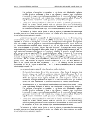CEPAL – Colección Documentos de proyectos                       Panorama de la banda ancha en América Latina, 2010



              Este problema lo han sufrido los operadores en esta última crisis obligándolos a adoptar
              medidas drásticas tendientes a llevar a sus clientes a paquetes más económicos
              (reduciendo el margen porcentual de ganancia) de forma de conservarlos hasta el repunte
              económico. Como se ve la venta conjunta tiene ventajas en cuanto a reducir el “churn” o
              fuga de clientes, pero también sucede que cuando se van el daño es mayor.
             Aparte de las razones que tienen los operadores en cuanto a la captación y fidelización de
              clientes con la oferta conjunta, también existe una reducción real de costos de marketing y
              ventas, de gestión postventa del cliente, de uso de la infraestructura, etc. como consecuencia
              de la economía de alcance que se logra, la que también es trasladada al cliente.
         Por lo anterior se verá por mucho tiempo la venta de paquetes en nuestra región, más que de
servicios convergentes, hasta tanto caigan los costos con relación a los ingresos como para poder
prestar solamente servicios convergentes.
         Lo mismo sucede cuando un operador de telecomunicaciones provee por el mismo par de
cobre telefonía, datos e Internet y televisión IP (IPTV). Es una oferta convergente que presta el
operador en las zonas de mayor poder adquisitivo. Sin embargo este mismo operador puede prestar
estos servicios bajo forma de paquete en las zonas de menor poder adquisitivo. En efecto, la solución
IPTV es más cara que la televisión directa al hogar (DTH). Por esta razón la oferta más económica es
bajo forma de paquete de telefonía e Internet por el par de cobre y Televisión por Satélite, que en
general es de una empresa distinta de la del operador. Aparte de estas dificultades económicas la IPTV
en la región está limitada regulatoriamente en Argentina (a principios de setiembre se resolvió excluir
a las operadoras de este negocio), México (con dificultades para aplicar el Acuerdo de Convergencia
de 2006), Brasil (sin un marco claro para IPTV), etc. Todo esto conduce a que se fortalezca por el
momento el empaquetamiento con DTH y un particular desarrollo de IPTV principalmente a través de
las estatales: UNE de Colombia, Maxcom de México y Telefónica del Sur de Chile están entre las más
grandes siendo UNE propiedad de Empresas Públicas de Medellín, ICE de Costa Rica, Andinatel y
Pacifictel de Ecuador están en etapa de pruebas, CONATEL de Paraguay está en solicitud de
información, ANTEL de Uruguay ha adjudicado y CANTV de Venezuela está en proceso de compra y
mientras tanto vende DTH.
         Las características principales de estas alternativas son las siguientes:
             Obviamente la prestación de servicios convergentes o bajo forma de paquetes tiene
              menores precios que cuando se suministran todos en forma individual, a fin de ser
              atractivos para los clientes. Los operadores tienden a preferir la oferta conjunta a los
              efectos de lograr un mayor ingreso promedio por cliente asegurado a través de la
              fidelización. Si surgen problemas en alguno de los servicios es más difícil que el cliente
              se vaya con todos sus servicios, lo que no sucede cuando los contrata individualmente.
             No obstante ello, se ha observado que en situaciones de crisis el cliente tiende a cortar
              todos los servicios si forman un paquete, o a irse con todo el paquete a otro proveedor.
              Este problema lo han sufrido los operadores en esta última crisis obligándolos a adoptar
              medidas drásticas tendientes a llevar a sus clientes a paquetes más económicos
              (reduciendo el margen porcentual de ganancia) de forma de conservarlos hasta el repunte
              económico. Como se ve la venta conjunta tiene ventajas en cuanto a reducir el “churn” o
              fuga de clientes, pero también sucede que cuando se van el daño es mayor.
             Aparte de las razones que tienen los operadores en cuanto a la captación y fidelización de
              clientes con la oferta conjunta, también existe una reducción real de costos de marketing y
              ventas, de gestión postventa del cliente, de uso de la infraestructura, etc. como consecuencia
              de la economía de alcance que se logra, la que también es trasladada al cliente.
         Por lo anterior se verá por mucho tiempo la venta de paquetes en nuestra región, más que de
servicios convergentes, hasta tanto caigan los costos con relación a los ingresos como para poder
prestar solamente servicios convergentes.


                                                    54
 