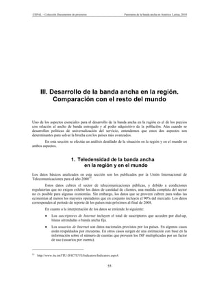 CEPAL – Colección Documentos de proyectos                           Panorama de la banda ancha en América Latina, 2010




       III. Desarrollo de la banda ancha en la región.
             Comparación con el resto del mundo


Uno de los aspectos esenciales para el desarrollo de la banda ancha en la región es el de los precios
con relación al ancho de banda entregado y al poder adquisitivo de la población. Aún cuando se
desarrollen políticas de universalización del servicio, entendemos que estos dos aspectos son
determinantes para salvar la brecha con los países más avanzados.
       En esta sección se efectúa un análisis detallado de la situación en la región y en el mundo en
ambos aspectos.


                             1. Teledensidad de la banda ancha
                                   en la región y en el mundo
Los datos básicos analizados en esta sección son los publicados por la Unión Internacional de
Telecomunicaciones para el año 200853.
        Estos datos cubren el sector de telecomunicaciones públicas, y debido a condiciones
regulatorias que no exigen exhibir los datos de cantidad de clientes, una medida completa del sector
no es posible para algunas economías. Sin embargo, los datos que se proveen cubren para todas las
economías al menos los mayores operadores que en conjunto incluyen el 90% del mercado. Los datos
corresponden al período de reporte de los países más próximos al final de 2008.
          En cuanto a la interpretación de los datos se entiende lo siguiente:
              Los suscriptores de Internet incluyen el total de suscriptores que acceden por dial-up,
               líneas arrendadas o banda ancha fija.
              Los usuarios de Internet son datos nacionales provistos por los países. En algunos casos
               están respaldados por encuestas. En otros casos surgen de una estimación con base en la
               información sobre el número de cuentas que proveen los ISP multiplicadas por un factor
               de uso (usuarios por cuenta).


53
     http://www.itu.int/ITU-D/ICTEYE/Indicators/Indicators.aspx#.


                                                        55
 