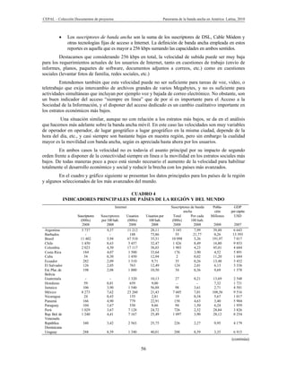 CEPAL – Colección Documentos de proyectos                                        Panorama de la banda ancha en América Latina, 2010



                 Los suscriptores de banda ancha son la suma de los suscriptores de DSL, Cable Módem y
                  otras tecnologías fijas de acceso a Internet. La definición de banda ancha empleada en estos
                  reportes es aquella que es mayor a 256 kbps sumando las capacidades en ambos sentidos.
         Destacamos que considerando 256 kbps en total, la velocidad de subida puede ser muy baja
para los requerimientos actuales de los usuarios de Internet, tanto en cuestiones de trabajo (envío de
informes, planos, paquetes de software, documentos adjuntos a correos, etc.) como en cuestiones
sociales (levantar fotos de familia, redes sociales, etc.)
         Entendemos también que esta velocidad puede no ser suficiente para tareas de voz, video, o
teletrabajo que exija intercambio de archivos grandes de varios Megabytes, y no es suficiente para
actividades simultáneas que incluyan por ejemplo voz y bajada de correo electrónico. No obstante, son
un buen indicador del acceso “siempre en línea” que de por sí es importante para el Acceso a la
Sociedad de la Información, y el disponer del acceso dedicado es un cambio cualitativo importante en
los estratos económicos más bajos.
         Una situación similar, aunque no con relación a los estratos más bajos, se da en el análisis
que hacemos más adelante sobre la banda ancha móvil. En este caso las velocidades son muy variables
de operador en operador, de lugar geográfico a lugar geográfico en la misma ciudad, depende de la
hora del día, etc., y casi siempre son bastante bajas en nuestra región, pero sin embargo la cualidad
mayor es la movilidad con banda ancha, según es apreciada hasta ahora por los usuarios.
        En ambos casos la velocidad no es todavía el asunto principal por su impacto de segundo
orden frente a disponer de la conectividad siempre en línea o la movilidad en los estratos sociales más
bajos. De todas maneras poco a poco está siendo necesario el aumento de la velocidad para habilitar
totalmente el desarrollo económico y social y reducir la brecha con los países más avanzados.
        En el cuadro y gráfico siguiente se presentan los datos principales para los países de la región
y algunos seleccionados de los más avanzados del mundo.

                                         CUADRO 4
                 INDICADORES PRINCIPALES DE PAÍSES DE LA REGIÓN Y DEL MUNDO
                                                Internet                              Suscriptores de banda    Pobla-       GDP
                                                                                              ancha             ción      per cápita
                       Suscriptores   Suscriptores     Usuarios      Usuarios por       Total      Por cada   Millones      USD
                         (000s)       por 100 hab.      (000s)        100 hab.         (000s)      100 hab.
                          2008            2008           2008           2008            2008         2008       2008        2007
 Argentina                3 737           9,37         11 212          28,11           3 185         7,99      39,88        6 643
 Barbados                   -               -             188          73,86              55        21,77       0,26       13 393
 Brasil                  11 402           5,94         67 510          35,51          10 098         5,26      191,97       7 017
 Chile                    1 450           8,63          5 457          32,47           1 426         8,49      16,80        9 853
 Colombia                2 023            4,50         17 117          38,03           1 903         4,23      45,01       4 684
 Costa Rica                184            4,07           1 500         33,64             176         3,90       4,52        5 891
 Cuba                      34             0,30          1 450          12,94              2          0,02      11,20        1 684
 Ecuador                   282            2,09          1 310           9,71             35          0,26      13,48        3 432
 El Salvador               126            2,05            763          12,49             124         2,01       6,13        3 336
 Est. Plur. de             198            2,08          1 000          10,50             34          0,36       9,69       1 378
 Bolivia
 Guatemala                  -              -                1 320        10,13           27         0,21        13,69       2 548
 Honduras                  59            0,81                659         9,00             -           -         7,32        1 731
 Jamaica                  106            3,90              1 540         56,88           98         3,61        2,71        4 581
 México                  8 273           7,62              23 260        21,43         7 605        7,01       108,56       9 516
 Nicaragua                 24            0,43                155          2,81           19         0,34         5,67       1 017
 Panamá                   166            4,90                779         22,91          158         4,63        3,40        5 904
 Paraguay                 104            1,67                530          8,66           94         1,50        6,24        1 959
 Perú                    1 029           3,67              7 128         24,72          726         2,52       28,84        3 826
 Rep. Bol. de            1 240           4,41              7 167         25,49         1 097        3,90       28,12        8 254
 Venezuela
 República                340            3,42              2 563         25,75         226          2,27        9,95        4 179
 Dominicana
 Uruguay                  288            8,59              1 340         40,01         288          8,59        3,35        6 915
                                                                                                                           (continúa)

                                                                    56
 