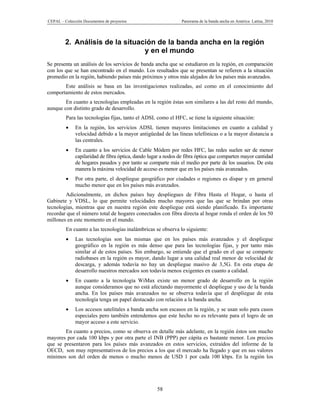 CEPAL – Colección Documentos de proyectos                       Panorama de la banda ancha en América Latina, 2010




         2. Análisis de la situación de la banda ancha en la región
                                 y en el mundo
Se presenta un análisis de los servicios de banda ancha que se estudiaron en la región, en comparación
con los que se han encontrado en el mundo. Los resultados que se presentan se refieren a la situación
promedio en la región, habiendo países más próximos y otros más alejados de los países más avanzados.
       Este análisis se basa en las investigaciones realizadas, así como en el conocimiento del
comportamiento de estos mercados.
        En cuanto a tecnologías empleadas en la región éstas son similares a las del resto del mundo,
aunque con distinto grado de desarrollo.
         Para las tecnologías fijas, tanto el ADSL como el HFC, se tiene la siguiente situación:
             En la región, los servicios ADSL tienen mayores limitaciones en cuanto a calidad y
              velocidad debido a la mayor antigüedad de las líneas telefónicas o a la mayor distancia a
              las centrales.
             En cuanto a los servicios de Cable Módem por redes HFC, las redes suelen ser de menor
              capilaridad de fibra óptica, dando lugar a nodos de fibra óptica que comparten mayor cantidad
              de hogares pasados y por tanto se comparte más el medio por parte de los usuarios. De esta
              manera la máxima velocidad de acceso es menor que en los países más avanzados.
             Por otra parte, el despliegue geográfico por ciudades o regiones es dispar y en general
              mucho menor que en los países más avanzados.
        Adicionalmente, en dichos países hay despliegues de Fibra Hasta el Hogar, o hasta el
Gabinete y VDSL, lo que permite velocidades mucho mayores que las que se brindan por otras
tecnologías, mientras que en nuestra región este despliegue está siendo planificado. Es importante
recordar que el número total de hogares conectados con fibra directa al hogar ronda el orden de los 50
millones en este momento en el mundo.
         En cuanto a las tecnologías inalámbricas se observa lo siguiente:
             Las tecnologías son las mismas que en los países más avanzados y el despliegue
              geográfico en la región es más denso que para las tecnologías fijas, y por tanto más
              similar al de estos países. Sin embargo, se entiende que el grado en el que se comparte
              radiobases en la región es mayor, dando lugar a una calidad real menor de velocidad de
              descarga, y además todavía no hay un despliegue masivo de 3,5G. En esta etapa de
              desarrollo nuestros mercados son todavía menos exigentes en cuanto a calidad.
             En cuanto a la tecnología WiMax existe un menor grado de desarrollo en la región
              aunque consideramos que no está afectando mayormente el despliegue y uso de la banda
              ancha. En los países más avanzados no se observa todavía que el despliegue de esta
              tecnología tenga un papel destacado con relación a la banda ancha.
             Los accesos satelitales a banda ancha son escasos en la región, y se usan solo para casos
              especiales pero también entendemos que este hecho no es relevante para el logro de un
              mayor acceso a este servicio.
        En cuanto a precios, como se observa en detalle más adelante, en la región éstos son mucho
mayores por cada 100 kbps y por otra parte el INB (PPP) per cápita es bastante menor. Los precios
que se presentaron para los países más avanzados en estos servicios, extraídos del informe de la
OECD, son muy representativos de los precios a los que el mercado ha llegado y que en sus valores
mínimos son del orden de menos o mucho menos de USD 1 por cada 100 kbps. En la región los




                                                    58
 