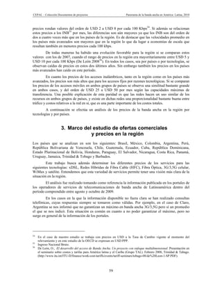CEPAL – Colección Documentos de proyectos                             Panorama de la banda ancha en América Latina, 2010



precios rondan valores del orden de USD 2 a USD 8 por cada 100 Kbps54. Si además se relacionan
estos precios a los INB55 por mes, las diferencias son aún mayores ya que los INB son del orden de
dos a cuatro veces más que en los países de la región. Es de destacar que las velocidades promedio en
los países más avanzados son mayores que en la región lo que da lugar a economías de escala que
resultan también en menores precios cada 100 kbps.
        De todas maneras ha habido una evolución favorable para la región si se comparan estos
valores con los de 2007, cuando el rango de precios en la región era mayoritariamente entre USD 5 y
USD 10 por cada 100 Kbps (De León 200856). En todos los casos, sea por países o por tecnologías, se
observan caídas de precios en estos dos últimos años. Sin embargo también los precios en los países
más avanzados han caído en este período.
          En cuanto los precios de los accesos inalámbricos, tanto en la región como en los países más
avanzados, los precios son más altos que para los accesos fijos por razones tecnológicas. Si se comparan
los precios de los accesos móviles en ambos grupos de países se observa una similitud bastante grande
en ambos casos, y del orden de USD 25 a USD 50 por mes según las capacidades máximas de
transferencia. Una posible explicación de esta paridad es que las redes hacen un uso similar de los
recursos en ambos grupos de países, y existe en dichas redes una proporcionalidad bastante buena entre
tráfico y costos relativos a la red en sí, que es una parte importante de los costos totales.
        A continuación se efectúa un análisis de los precios de la banda ancha en la región por
tecnologías y por países.


                      3. Marco del estudio de ofertas comerciales
                                  y precios en la región
Los países que se analizan en son los siguientes: Brasil, México, Colombia, Argentina, Perú,
República Bolivariana de Venezuela, Chile, Guatemala, Ecuador, Cuba, República Dominicana,
Estado Plurinacional de Bolivia, Honduras, Paraguay, El Salvador, Nicaragua, Costa Rica, Panamá,
Uruguay, Jamaica, Trinidad & Tobago y Barbados.
         Este trabajo busca además determinar los diferentes precios de los servicios para las
siguientes tecnologías: xDSL, Redes Híbridas de Fibra Cable (HFC), Fibra Óptica, 3G/3,5G celular,
WiMax y satélite. Entendemos que esta variedad de servicios permite tener una visión más clara de la
situación en la región.
        El análisis fue realizado tomando como referencia la información publicada en los portales de
los operadores de servicios de telecomunicaciones de banda ancha de Latinoamérica dentro del
período comprendido entre agosto y octubre de 2009.
         En los casos en la que la información disponible no fuera clara se han realizado consultas
telefónicas, cuyas respuestas siempre se tomaron como válidas. Por ejemplo, en el caso de Claro,
Argentina se nos informó que no garantizan un máximo en banda ancha 3G/3,5G pero sí un promedio
el que se nos indicó. Esta situación es común en cuanto a no poder garantizar el máximo, pero no
surge en general de la información de los portales.




54
     En el caso de nuestro estudio se trabaja con precios en USD a la Tasa de Cambio vigente al momento del
     relevamiento y en este estudio de la OECD se expresan en USD PPP.
55
     Ingreso Nacional Bruto.
56
     De León, O., El desarrollo del acceso de Banda Ancha. Un proyecto con enfoque multidimensional. Presentación en
     el seminario sobre costos y tarifas para América latina y el Caribe (Grupo TAL). Febrero 2008, Trinidad & Tabago.
     (http://www.itu.int/ITU-D/finance/work-cost-tariffs/events/tariff-seminars/tobago-08/de%20Leon-1-SP.PDF).



                                                          59
 