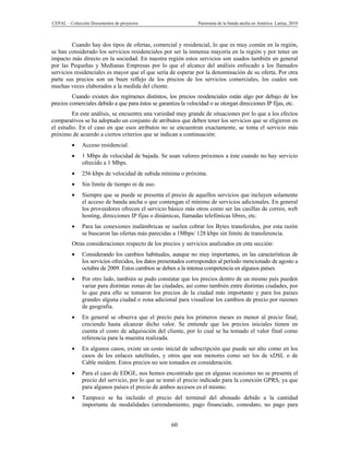 CEPAL – Colección Documentos de proyectos                       Panorama de la banda ancha en América Latina, 2010



         Cuando hay dos tipos de ofertas, comercial y residencial, lo que es muy común en la región,
se han considerado los servicios residenciales por ser la inmensa mayoría en la región y por tener un
impacto más directo en la sociedad. En nuestra región estos servicios son usados también en general
por las Pequeñas y Medianas Empresas por lo que el alcance del análisis enfocado a los llamados
servicios residenciales es mayor que el que sería de esperar por la denominación de su oferta. Por otra
parte sus precios son un buen reflejo de los precios de los servicios comerciales, los cuales son
muchas veces elaborados a la medida del cliente.
         Cuando existen dos regímenes distintos, los precios residenciales están algo por debajo de los
precios comerciales debido a que para éstos se garantiza la velocidad o se otorgan direcciones IP fijas, etc.
         En este análisis, se encuentra una variedad muy grande de situaciones por lo que a los efectos
comparativos se ha adoptado un conjunto de atributos que deben tener los servicios que se eligieron en
el estudio. En el caso en que esos atributos no se encuentran exactamente, se toma el servicio más
próximo de acuerdo a ciertos criterios que se indican a continuación:
             Acceso residencial.
             1 Mbps de velocidad de bajada. Se usan valores próximos a éste cuando no hay servicio
              ofrecido a 1 Mbps.
             256 kbps de velocidad de subida mínima o próxima.
             Sin límite de tiempo ni de uso.
             Siempre que se puede se presenta el precio de aquellos servicios que incluyen solamente
              el acceso de banda ancha o que contengan el mínimo de servicios adicionales. En general
              los proveedores ofrecen el servicio básico más otros como ser las casillas de correo, web
              hosting, direcciones IP fijas o dinámicas, llamadas telefónicas libres, etc.
             Para las conexiones inalámbricas se suelen cobrar los Bytes transferidos, por esta razón
              se buscaron las ofertas más parecidas a 1Mbps/ 128 kbps sin límite de transferencia.
         Otras consideraciones respecto de los precios y servicios analizados en esta sección:
             Considerando los cambios habituales, aunque no muy importantes, en las características de
              los servicios ofrecidos, los datos presentados corresponden al período mencionado de agosto a
              octubre de 2009. Estos cambios se deben a la intensa competencia en algunos países.
             Por otro lado, también se pudo constatar que los precios dentro de un mismo país pueden
              variar para distintas zonas de las ciudades, así como también entre distintas ciudades, por
              lo que para ello se tomaron los precios de la ciudad más importante y para los países
              grandes alguna ciudad o zona adicional para visualizar los cambios de precio por razones
              de geografía.
             En general se observa que el precio para los primeros meses es menor al precio final,
              creciendo hasta alcanzar dicho valor. Se entiende que los precios iniciales tienen en
              cuenta el costo de adquisición del cliente, por lo cual se ha tomado el valor final como
              referencia para la muestra realizada.
             En algunos casos, existe un costo inicial de subscripción que puede ser alto como en los
              casos de los enlaces satelitales, y otros que son menores como ser los de xDSL o de
              Cable módem. Estos precios no son tomados en consideración.
             Para el caso de EDGE, nos hemos encontrado que en algunas ocasiones no se presenta el
              precio del servicio, por lo que se tomó el precio indicado para la conexión GPRS, ya que
              para algunos países el precio de ambos accesos es el mismo.
             Tampoco se ha incluido el precio del terminal del abonado debido a la cantidad
              importante de modalidades (arrendamiento, pago financiado, comodato, no pago para


                                                     60
 