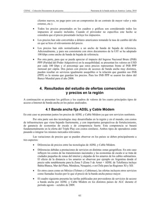 CEPAL – Colección Documentos de proyectos                      Panorama de la banda ancha en América Latina, 2010



              clientes nuevos, no pago pero con un compromiso de un contrato de mayor valor y más
              extenso, etc.).
             Todos los precios presentados en los cuadros y gráficas son considerando todos los
              impuestos al usuario incluidos. Cuando el proveedor no especifica este hecho se
              considera que el precio presentado incluye los impuestos.
             Los precios han sido convertidos a dólares americanos tomando la tasa de cambio del día
              en que se hizo el relevamiento del precio.
             Los precios han sido normalizados a un ancho de banda de bajada de referencia.
              Adicionalmente, y para sea consistente con otros documentos de la UIT se ha adoptado
              100 kbps como ancho de banda de bajada de referencia.
             Por otra parte, para que se pueda apreciar el impacto del Ingreso Nacional Bruto (INB)
              PPP (Paridad del Poder Adquisitivo) en la asequibilidad, se presentan los valores en USD
              por cada 100 kbps y el porcentaje que estos precios representan frente al INB PPP
              mensual per cápita. Dos países con precios de accesos de banda ancha muy distintos,
              pueden resultar en servicios igualmente asequibles si la relación que guarden sus INB
              (PPP) es la misma que guardan los precios. Para los INB PPP se usaron los datos del
              Banco Mundial para el año 2008.


                4. Resultados del estudio de ofertas comerciales
                              y precios en la región
A continuación se presentan los gráficos y los cuadros de valores de los cuatro principales tipos de
acceso a Internet de banda ancha en los países analizados.

                      4.1 Banda ancha fija ADSL y Cable Módem
En este caso se presentan juntos los precios de ADSL y Cable Módem ya que son servicios sustitutos.
         Por otra parte son dos tecnologías muy desarrolladas en la región y en el mundo, con costos
de infraestructura que viene bajando fuertemente, y con importantes perspectivas de fortalecimiento,
de ganancia de economías de escala y de competencia fuerte. Esta competencia se basará
fundamentalmente en la oferta del Triple Play con costos similares. Ambos tipos de operadores están
pasando a integrar los mismos mercados relevantes.
         Las variaciones de precios que se pueden observar en los países se deben principalmente a
tres aspectos:
             Diferencias de precios entre las tecnologías de ADSL y Cable Módem.
             Diferencias debidas a prestaciones de servicios en distintas zonas geográficas. En este caso
              influyen los costos de las transmisiones nacionales y las economías de escala si se trata de
              ciudades pequeñas de zonas del interior y alejadas de los amarres de los cables submarinos.
              El efecto de la distancia a los amarres se observan por ejemplo en Argentina donde el
              precio sube notablemente para la Zona 5 (Zona 5 de Arnet + ADSL de Telefónica incluye
              Bahía Blanca, Mar del Plata, Mendoza, Neuquén), o en Chile para las Regiones XI y XII.
             En otros casos como en México (Telmex y Cablemas), las ofertas incluyen otros servicios
              como llamadas locales por lo que el precio de la banda ancha parece mayor.
             El cuadro siguiente presenta las tarifas publicadas por proveedores de servicios de acceso
              a banda ancha por ADSL y Cable Módem en los distintos países de ALC durante el
              período agosto – octubre de 2009.


                                                    61
 