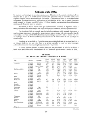 CEPAL – Colección Documentos de proyectos                         Panorama de la banda ancha en América Latina, 2010




                                      4.2 Banda ancha WiMax
En cuanto a esta tecnología de acceso existen casos con diferentes niveles de éxito o de desarrollo en
la región por lo que no es posible extraer conclusiones generales sobre su desarrollo futuro, ni si
llegará a competir con las otras tecnologías fijas ADSL y Cable Módem que sí se están expandiendo
fuertemente. No visualizamos en el momento que la movilidad de WiMax con los nuevos estándares
pueda competir en el futuro con el 3G/3,5G, o LTE. Esta situación podría mostrar ciertas dificultades
adicionales de desarrollo futuro en la región.
         No obstante, el WiMax Forum espera que con lanzamientos adicionales en Argentina, México y
Brasil pueda fortalecerse esta tecnología en la región, incluyendo un laboratorio de homologación en Brasil.
         Por ejemplo en Chile, se entiende que el principal operador que había apostado fuertemente a
esta tecnología se encuentra migrando las ventas masivas que son las que más interesan a los fines de
este estudio, a las redes híbridas HFC. Es interesante recordar que unos años atrás se destacó este caso
de despliegue masivo de WiMax en Chile como un indicador de potencialidad de esta tecnología en
nuestra región.
       Lo mismo se ha percibido en Colombia en que un operador ha dejado de prestar el servicio, o
en México donde no hay un éxito claro en el primer operador en salir con esta tecnología.
Adicionalmente existen planes de despliegue en este año y el próximo.
        El cuadro siguiente presenta las tarifas publicadas por proveedores de servicios de acceso a
banda ancha por WiMax en los distintos países de ALC durante el período agosto – octubre de 2009.


                                          CUADRO 6
                        PRECIOS DEL ACCESO DE BANDA ANCHA POR WIMAX

                                                        Bajada   Subida    Precio     (USD)      % INB     P. Inst.
 País                     Servicio          Proveedor
                                                        (Kbps)   (Kbps)    (USD)     /100kbps    (PPP)     (USD)
 Argentina                WiMAX           SoluNet       1024     1024     255,58      24,96      2,14%     173,40
                          WiMAX           SoluNet        512     512      151,45      29.58      2,53%     174,99
                          WiMAX       Ertaca (Telmex)   1024     256       94,18      9,20       0,79%       -
                          WiMAX            Tigo          512     512       67,11      13,11      3,80%     25,17
 Est. Plu. de Bolivia     WiMAX            Tigo         1024     1024     137,02      13,38      3,88%     25,17
                          WiMAX            Entel        1024       -      139,81      13,65      3,96%     25,87
                          WiMAX            V-net        1024       -      212,51      20,75      6,02%     25,17
 Brasil                   WiMAX          Embratel       1024       -       77,22       7,74      0,90%     193,18
                          WiMAX           Neovia         300       -       28,58      12,86      1,53%     43,60
 Chile                    WiMAX           Telmex          -        -         -           -          -        -
 Colombia                 WiMAX            UNE            -        -         -           -          -        -
 Costa Rica               WiMAX           RACSA          512     256       29,00      5,66       0,62%     100,00
                          WiMAX           RACSA         1024     512       74,00      7,23       0,79%     100,00
 Cuba                     WiMAX               -           -        -         -           -          -        -
 Ecuador                  WiMAX               -           -        -         -           -          -        -
 El Salvador              WiMAX               -           -        -         -           -          -        -
 Guatemala                WiMAX            Yego         512        -         -           -          -        -
 Honduras                 WiMAX           Digece          -        -         -           -          -        -
 México                   WiMAX            Axtel        1024       -       29,86      2,97       0,25%     38,11
                          WiMAX           Telmex          -        -         -           -          -        -
                          WiMAX         Ultravisión     1024       -       38,11      3,72       0,31%       -
                          WiMAX         Ultravisión     1024       -       64,91      6,34       0,53%       -
 Nicaragua                WiMAX            IBW            -        -         -           -          -        -
 Panamá                   WiMAX            Wipet        1024       -       49,36      4,82       0,50%       -
 Paraguay                 WiMAX            Tigo          768               60,00      7,81       1,95%       -
 Perú                     WiMAX           CMAX          1024      256      34,35      3,35       0,50%     34,35
 Rep. Dominicana          WiMAX         ONEMAX          1500      256     104,87      6,99       1,06%       -
                          WiMAX        Wind Telecom     1024      256      61,38      5,99       0,91%     69,97
                          WiMAX           Tricom        1024      128      61,38      5,99                 70,14
 Uruguay                  WiMAX               -           -        -         -           -         -         -
                                                                                                         (Continúa)

                                                        64
 