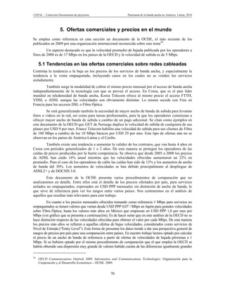 CEPAL – Colección Documentos de proyectos                      Panorama de la banda ancha en América Latina, 2010




                   5. Ofertas comerciales y precios en el mundo
Se emplea como referencia en esta sección un documento de la OCDE, el más reciente de los
publicados en 2009 por una organización internacional reconocida sobre este tema58.
         Un aspecto destacado es que la velocidad promedio de bajada publicada por los operadores a
fines de 2008 es de 17 Mbps en los países de la OECD y la velocidad de subida es de 5 Mbps.

     5.1 Tendencias en las ofertas comerciales sobre redes cableadas
Continúa la tendencia a la baja en los precios de los servicios de banda ancha, y especialmente la
tendencia a la venta empaquetada, incluyendo casos en los cuales no se venden los servicios
aisladamente.
        También surge la modalidad de cobrar el mismo precio mensual por el acceso de banda ancha
independientemente de la tecnología con que se provee el acceso. En Corea, que es el país líder
mundial en teledensidad de banda ancha, Korea Telecom ofrece al mismo precio el acceso FTTH,
VDSL o ADSL aunque las velocidades son obviamente distintas. Lo mismo sucede con Free en
Francia para los accesos DSL o Fibra Óptica.
         Se está generalizando también la necesidad de mayor ancho de banda de subida para levantar
fotos o videos en la red, así como para tareas profesionales, para la que los operadores comienzan a
ofrecer mayor ancho de banda de subida a cambio de un pago adicional. Se citan como ejemplos en
este documento de la OECD que GET de Noruega duplica la velocidad de subida de cualquiera de sus
planes por USD 9 por mes. France Telecom habilita una velocidad de subida para sus clientes de Fibra
de 100 Mbps a cambio de los 10 Mbps básicos por USD 29 por mes. Este tipo de ofertas aún no se
observan en los países de América Latina y el Caribe.
        También existe una tendencia a aumentar la validez de los contratos, que van hasta 4 años en
Corea con períodos generalizados de 1 o 2 años. De esta manera se protegen los operadores de las
caídas de precio producidas por la fuerte competencia. Se observa que desde 2005 a 2008 los precios
de ADSL han caído 14% anual mientras que las velocidades ofrecidas aumentaron un 22% en
promedio. Para el caso de los operadores de cable las caídas han sido de 15% y los aumentos de ancho
de banda del 30%. Los aumentos de velocidades se han debido principalmente al despliegue de
ADSL2+ y de DOCSIS 3.0.
         Este documento de la OCDE presenta varios procedimientos de comparación que no
analizaremos en detalle. Entre ellos está el detalle de los precios ofertados por país, para servicios
aislados no empaquetados, expresados en USD PPP mensuales sin distinción de ancho de banda, lo
que sirve de referencia para ver los rangos entre varios países. Nos centraremos en el análisis de
aquellos que resultan más relevantes para este trabajo.
         En cuanto a los precios mensuales ofrecidos tomando como referencia 1 Mbps para servicios no
empaquetados se tienen valores que varían desde USD PPP 0,07 / Mbps en Japón para grandes velocidades
sobre Fibra Óptica, hasta los valores más altos en México que empiezan en USD PPP 1,8 por mes por
Mbps (ver gráfico que se presenta a continuación). Es de hacer notar que en este análisis de la OECD no se
hace distinción respecto de las velocidades ofrecidas para obtener el valor por cada Mbps. De esta manera
los precios más altos se refieren a aquellas ofertas de bajas velocidades, considerados como servicios de
Nivel de Entrada (“Entry Level”). Esta forma de presentar los datos tiende a dar una perspectiva general de
rangos de precios por país para una comparación entre países. En nuestro trabajo hemos optado por calcular
el precio de un ancho de banda de referencia a partir de ofertas de velocidades de bajada próximas a 1
Mbps. Si se hubiera optado por el mismo procedimiento de comparación que el que emplea la OECD se
habría obtenido una dispersión muy grande de valores habida cuenta de las diferencias igualmente grandes

58
     OECD Communications Outlook 2009. Information and Communications Technologies. Organización para la
     Cooperación y el Desarrollo Económico – OCDE. 2009.


                                                    70
 