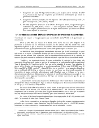 CEPAL – Colección Documentos de proyectos                              Panorama de la banda ancha en América Latina, 2010



               Los precios por cada 100 kbps varían mucho de país en país con un promedio de USD
                1,45, el que es más bajo que los precios que se observan en la región, que tienen un
                promedio de USD 6,07.
               Los precios extremos promedio por 100 kbps son: USD 0,422 para Francia y USD 4,74
                para México y USD 3 para Canadá y Polonia.
               El orden de precios promedios en la OCDE, de mayor a menor, son por tecnologías:
                inalámbrico fijo, DSL, Cable y FTTx. FTTx tiene estos precios promedio debido a que en
                general se usa para grandes velocidades de bajada. El inalámbrico fijo es más caro debido
                a los costos mayores de los accesos.

     5.4 Tendencias en las ofertas comerciales sobre redes inalámbricas
También en esta sección se recogen algunos de los resultados de la OCDE en la publicación ya
mencionada.
        Hasta el año 2007 los precios de la banda ancha móvil han sido altos respecto de la
propensión al consumo de los potenciales usuarios. En los últimos años ha habido una caída
importante de precios lo que ha motivado el desarrollo del uso de los accesos móviles de datos en los
países más avanzados, y principalmente donde existen Bit Caps bajos para los accesos fijos.
        Se observa en estos países precios sensiblemente más altos que en los accesos fijos, al igual
que sucede en la región. Es importante destacar que los accesos que usan las redes celulares son más
costosos que los accesos fijos, y por otro lado los operadores están enfrentados a un consumo de
espectro que puede resultar en saturación si liberaran mucho la capacidad del acceso de banda ancha.
         También, y por las mismas razones de costos y capacidad de espectro, en estos países más
avanzados, al igual que en la región, el servicio de banda ancha se vende más haciendo hincapié en el
Tope de Capacidad de Transferencia (Bit Cap) que en la velocidad de acceso. Esta velocidad de
acceso teórica de pico está de acuerdo a la tecnología empleada, 2 Mbps para 3G UMTS hasta 42
Mbps para HSPA+/3GPP versión 859 y hasta 84 Mbps con la versión9, y no se garantiza. Cuando se
usa la modalidad del Bit Cap se observan precios por usar hasta una determinada capacidad de
transmisión de datos, cobrando adicionalmente cada Megabyte que se trafique en la red; o
alternativamente reduciendo drásticamente la velocidad de transferencia hasta que se cumpla el mes
correspondiente. Estos topes de transmisión o Bit Caps son siempre bien menores que los que se
observan en los accesos fijos.
        Adicionalmente existen otros mecanismos de limitación del uso de la banda ancha como ser
el impedir los enlaces “peer to peer”. Aquí se entra en el campo de las discusiones sobre Neutralidad
de Red que ya se ha analizado anteriormente.
        El estudio de la OECD se enfoca en las 82 ofertas de 16 operadores móviles destinadas al
acceso a través de un módem y no a través de un terminal móvil, a los efectos de visualizar la
competencia con los accesos fijos. Entre ellos, O2 de la República Checa, fue el único que no imponía
Bit Cap, pero publicaba que hacía Traffic Shaping60 para evitar los enlaces peer to peer.
         En cuanto al Bit Cap el promedio mensual para estas empresas fue de 4,5 GB por mes frente
al Bit Cap promedio de los accesos fijos de 27 GB.
        A los efectos comparativos se muestra en el cuadro siguiente los menores precios mensuales
promedio para cinco países y para planes con Topes de Transferencias entre 20 y 1.000 MB por mes,
lo que para los países avanzados es considerada de bajo uso de navegación y correo:

59
      La versión 7 del 3GPP que es la primera versión de HSPA+ permite hasta 28 Mbps de bajada sobre un canal de 5 MHz,
      mientras que la versión 8 permite hasta 42 Mbps sobre el mismo canal. La versión 9 usa dos canales de 5 MHz.
60
      Expresión empleada referente a una política que emplean los operadores para gestionar el tráfico imponiendo
      algunas limitaciones.


                                                           73
 