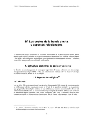CEPAL – Colección Documentos de proyectos                          Panorama de la banda ancha en América Latina, 2010




                    IV. Los costos de la banda ancha
                         y aspectos relacionados


En esta sección se hace un análisis de los costos involucrados en la provisión de la Banda Ancha,
desagregando y justificando los vectores de costo para dos alternativas: por red HFC y Cable Módem
y por ADSL. Adicionalmente, se consideran otros aspectos relevantes en cuanto a costos y relaciones
comerciales respecto de la provisión de la banda ancha.


                    1. Estructura preliminar de costos y vectores
Se describe la estructura general de costos para la provisión de acceso a Internet para los dos tipos
principales de accesos fijos: ADSL y HFC. Las estructuras son similares salvo en el acceso, en el que
se dan las diferencias propias de las tecnologías.

                                  1.1 Aspectos tecnológicos61
1.1.1 Red xDSL

Los servicios DSL se prestan sobre el par de cobre. Una conexión DSL consta de tres componentes:
un módem en el lado del usuario, un módem en el lado de la operadora (central) y un concentrador
que agrega tráfico de múltiples módems en una red de datos, mientras encamina tráfico de voz a la
central telefónica tradicional. El nodo concentrador y el conjunto de módems del lado de la operadora
se denominan Digital Subscriber Line Access Multiplexer (DSLAM). En resumen, el bucle xDSL
consta de un equipo en el lado de central y otro en el lado de cliente, conectados por el par de cobre.




61
     De León, O., “Alternativas tecnológicas para las Redes de Acceso”, AHCIET, 2002. Parte del contenido de esta
     sección tecnológica es extraído de este libro del autor.


                                                       75
 