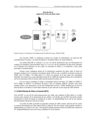 CEPAL – Colección Documentos de proyectos                          Panorama de la banda ancha en América Latina, 2010



                                           DIAGRAMA 8
                                     ARQUITECTURA DE RED ADSL




Fuente: de León, O. Alternativas Tecnológicas para las Redes de Acceso, AHCIET 2002.


        Los circuitos ADSL se establecen creando tres canales de información: un canal de alta
velocidad hacia el usuario, un canal ascendente a velocidad media y un canal telefónico.
         Los nodos DSLAM se conectan a su vez a la red de distribución que son básicamente un
conjunto de ruteadores interconectados entre sí, y a su vez con los ruteadores de gran porte ubicados
en el llamado Core Network, en los cuales se concentra el tráfico y se encamina a otras redes
nacionales o internacionales.
         Existen varios estándares dentro de la transmisión asimétrica de datos sobre el bucle de
abonado, producto de la evolución tecnológica desde 1998 en que se publicó la primera norma de
ADSL Lite (1,5 Mbps / 512 kbps hasta 3 a 5 Km). En general, en lo que sigue, las velocidades
indicadas son estimativas ya que dependen mucho de la calidad de la planta externa, de la cantidad de
servicios conectados sobre el mismo cable troncal de pares de cobre, etc.
         Con los nuevos estándares se llega a velocidades teóricas de hasta 12/2 Mbps en ADSL2 y
24/3,5 Mbps en ADSL2+ en distancias de hasta 1 Km. El estándar ADSL2+ permite, entre otras
ventajas frente a sus antecesores, el uso del multiplexado inverso o ADSL Bonding por el cual un
flujo de datos es dividido en varios flujos menores en que cada uno va por un par de cobre distinto.

1.1.2 Red Híbrida de Fibra y Coaxial (HFC)

Una red HFC es una red de telecomunicaciones por cable, que combina la fibra óptica y el cable
coaxial como soportes de la transmisión de las señales. Los diseños de red HFC han hecho posible
incrementar el ancho de banda, la calidad de la señal y la disponibilidad de la red de una manera
eficiente desde el punto de vista de los costes.
        Las redes de cable se dividen en pequeños sistemas de cable coaxial, cada uno de los cuales
se conecta directamente por fibra óptica hasta la cabecera. De esta manera, cada pequeño sistema es
independiente y no afecta a los otros. Esto permite manejar mayores anchos de banda (más canales de
TV, disponibilidad para otros servicios) y establecer la vía de retorno.



                                                      76
 