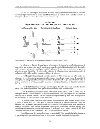 CEPAL – Colección Documentos de proyectos                          Panorama de la banda ancha en América Latina, 2010



          Una red HFC se compone básicamente de cuatro partes claramente diferenciadas: la cabecera,
la red troncal preferentemente en anillo, la red de distribución de los hubs hasta los nodos coaxiales en
fibra óptica y la red de acceso de los abonados en cable coaxial.


                                   DIAGRAMA 9
                ESQUEMA GENERAL DE LA RED DE DISTRIBUCIÓN DE TV HFC




Fuente: de León, O. Alternativas Tecnológicas para las Redes de Acceso, AHCIET 2002 .


         La cabecera es el centro desde el que se gobierna todo el sistema. Su complejidad depende de
los servicios que ha de prestar la red. Por ejemplo, para el servicio básico de distribución de señales
unidireccionales de televisión (analógicas y digitales) dispone de una serie de equipos de recepción de
televisión terrena, vía satélite y de microondas, así como de enlaces con otras cabeceras y estudios de
producción. Allí residen también los equipos del core de Internet.
         La red troncal está configurada sobre los enlaces de fibra óptica que van a los nodos, o a
hubs que a su vez alimentan grupos de nodos. En muchos casos la red troncal consta de un anillo de
fibra óptica, lo que agrega redundancia aumentando la disponibilidad, ya que un corte en un cable de
fibra no interrumpe el servicio, ya que los nodos (o los hubs) se alimentan por el camino alternativo
del anillo.
         La red de distribución se despliega con fibra óptica desde los hubs hasta los nodos de fibra
óptica. Estos nodos convierten la señal óptica en señal eléctrica sobre el cable coaxial.
         La red de acceso salva el último tramo del recorrido de las señales, desde el último nodo de
fibra óptica hasta la casa del abonado. Se necesita solamente un cable coaxial por casa para todos los
servicios que el abonado contrate. Esta red dispone de amplificadores y otros tipos de dispositivos
para hacer llegar las señales con los niveles adecuados.
         Los sistemas de TV cable eran esencialmente unidireccionales. Para hacerlos bidireccionales
se utiliza la banda de 5 a 42 MHz para el canal de retorno en el estándar americano, desde los
abonados hasta la cabecera. Esto permite desde servicios interactivos básicos, como pago por visión, o
comercio electrónico, hasta los más sofisticados como acceso a Internet y telefonía. Debido a las
condiciones generales de las redes se suele usar de 20 MHz a 42 MHz y nunca a menos de 15 MHz.
También se suele iniciar con canales de 3,2 MHz en la transmisión de retorno.
         El establecimiento del camino de retorno en las redes HFC del abonado hacia la cabecera no
es una tarea sencilla, ya que la banda hasta 50 MHz es muy sensible al ruido electromagnético.


                                                       77
 