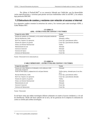CEPAL – Colección Documentos de proyectos                           Panorama de la banda ancha en América Latina, 2010



         Por último el PacketCable62 es un consorcio liderado por CableLabs, que ha desarrollado
varias especificaciones y versiones para prestar servicios multimedios sobre la red HFC y los enlaces
bajo protocolo DOCSIS.

 1.2 Estructura de costos y vectores con relación al acceso a Internet
Los siguientes cuadros resumen la estructura de costos y los vectores para cada tecnología ADSL y
Cable Módem HFC:

                                          CUADRO 13
                           ADSL - ESTRUCTURA DE COSTOS Y VECTORES
 Grupo de costos ADSL                                                     Vector
 Sistema de módems en el abonado y en la central incluyendo instalación   Abonado
 Red de distribución y hubs                                               Abonado y tráfico
 Red Core. Soporte a la operación                                         Costo fijo y parcialmente tráfico
 Sistema de soporte a la gestión                                          Costo fijo y parcialmente abonado
 Enlace con Internet Internacional                                        Tráfico
 Mantenimiento de red                                                     Abonado
 Gerencia Comercial                                                       Abonado
 Gerencia de Apoyo                                                        Costo fijo
 Gerencia de Operaciones                                                  Costo fijo

Fuente: Teleconsult (www.teleconsult.us).


                                     CUADRO 14
                 CABLE MÓDEM HFC - ESTRUCTURA DE COSTOS Y VECTORES
 Grupo de costos HFC                                                      Vector
 Sistema de Cable Módem en el abonado y en la cabecera o hub              Abonado
 incluyendo instalación
 Nodo de Fibra Óptica y adaptación de la red para Internet                Tráfico (proxy: abonado para el uso dwe
                                                                          un tr
 Red de distribución y hubs                                               Costo fijo y parcialmente tráfico
 Red Core. Soporte a la operación                                         Costo fijo y parcialmente abonado
 Sistema de soporte a la gestión                                          Tráfico
 Enlace con Internet Internacional                                        Abonado
 Mantenimiento de red                                                     Abonado
 Gerencia Comercial                                                       Costo fijo
 Gerencia de Operaciones                                                  Costo fijo

Fuente: Teleconsult.


Es de hacer notar que ambas tecnologías difieren solamente en cuanto al acceso (módems) y a la red
de distribución. Desde allí hacia adentro de la red y de las gerencias de la empresa la estructura de
costos es similar para ambas tecnologías.




62
     http://www.packetcable.com/primer/.


                                                        79
 