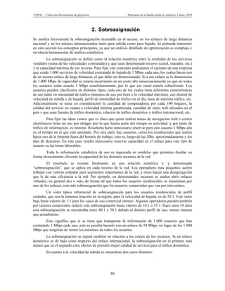 CEPAL – Colección Documentos de proyectos                     Panorama de la banda ancha en América Latina, 2010




                                            2. Sobreasignación
Se analiza brevemente la sobreasignación razonable en el acceso, en los enlaces de larga distancia
nacional y en los enlaces internacionales tanto para subida como para bajada. Se pretende transmitir
en esta sección los conceptos principales, ya que un análisis detallado de optimización es complejo e
involucra herramientas de análisis estadístico.
         La sobreasignación se define como la relación numérica entre la totalidad de los servicios
vendidos (suma de las velocidades contratadas) y que usan determinado recurso (canal, ruteador, etc.)
y la capacidad máxima de ese recurso. Para fijar este concepto analizamos el ejemplo de una empresa
que vende 1.000 servicios de velocidad contratada de bajada de 1 Mbps cada uno, los cuales hacen uso
de un mismo enlace de larga distancia, el que debe ser dimensionado. Si a ese enlace se lo dimensiona
de 1.000 Mbps de capacidad se estaría incurriendo en un costo alto innecesariamente ya que no todos
los usuarios están usando 1 Mbps simultáneamente, por lo que ese canal estaría subutilizado. Los
usuarios pueden clasificarse en distintos tipos, cada uno de los cuales tiene diferentes características
de uso tanto en intensidad de tráfico (minutos de uso por hora a la velocidad máxima), uso disímil de
velocidad de subida y de bajada, perfil de intensidad de tráfico en el día, hora de máximo tráfico, etc.
Adicionalmente se toma en consideración la cantidad de computadoras por cada 100 hogares, la
calidad del servicio en cuanto a velocidad mínima garantizada, cantidad de sitios web ubicados en el
país y que sean fuentes de tráfico doméstico, relación de tráfico doméstico y tráfico internacional, etc.
         Para fijar las ideas vemos que es claro que quien realiza tareas de navegación web o correo
electrónicos tiene un uso por ráfagas por lo que buena parte del tiempo su actividad, y por tanto de
tráfico de información, es mínima. Resultaría harto innecesario reservar para este usuario 1 Mbps aún
en el tiempo en el que está operando. Por otra parte hay usuarios, como los residenciales que suelen
hacer uso de la Internet fuera del horario de trabajo, esto es, luego de las 20hs. aproximadamente y los
días de descanso. En este caso resulta innecesario reservar capacidad en el enlace para este tipo de
usuario en las horas laborables.
        Toda la información estadística de uso es ingresada en modelos que permiten diseñar en
forma técnicamente eficiente la capacidad de los distintos recursos de la red.
         El resultado se resume finalmente en una relación numérica x: y denominada
“sobreasignación”, que se aplica en cada recurso de la red. Los operadores más pequeños suelen
trabajar con valores estándar para segmentos importantes de la red, y otros hacen una desagregación
que le da más eficiencia a la red. Por ejemplo, en determinados recursos se suelen abrir enlaces
virtuales, en general dos o más, de forma tal que todos los usuarios residenciales se encaminan por
uno de los enlaces, con más sobreasignación que los usuarios comerciales que van por otro enlace.
         Un valor típico referencial de sobreasignación para los usuarios residenciales de perfil
estándar, que son la inmensa mayoría en la región, para la velocidad de bajada, es de 20:1. Este valor
baja hasta valores de 1:1 para los casos de uso comercial intenso. Algunos operadores pueden también
por razones comerciales reducir esta sobreasignación hasta valores de 10:1 o 15:1. Hace unos 10 años
esta sobreasignación se encontraba entre 40:1 y 50:1 debido al distinto perfil de uso, menos intenso
que actualmente.
        Esto significa que si se tiene que transportar la información de 1.000 usuarios que han
contratado 1 Mbps cada uno, esto es posible hacerlo con un enlace de 50 Mbps, en lugar de los 1.000
Mbps que surgirían de sumar los máximos de todos los usuarios.
        La sobreasignación se regula también en relación a los costos de los recursos. Si un enlace
doméstico es de bajo costo respecto del enlace internacional, la sobreasignación en el primero será
menor que en el segundo a los efectos de permitir mejor calidad de servicio para el tráfico doméstico.
         En cuanto a la velocidad de subida se encuentran dos casos distintos:




                                                   80
 