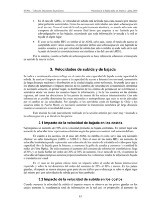 CEPAL – Colección Documentos de proyectos                     Panorama de la banda ancha en América Latina, 2010



             En el caso de ADSL, la velocidad de subida está definida para cada usuario por razones
              principalmente comerciales. Como los accesos son individuales no existe sobreasignación
              en el acceso. Como el resto de la red es prácticamente simétrica, no resulta relevante este
              transporte de información del usuario final hasta que empieza a ser limitado por la
              sobreasignación en las bajadas, recordando que toda información levantada a la red es
              bajada en algún lugar.
             El caso de las redes HFC es similar al de ADSL salvo que, como el medio de acceso es
              compartido entre varios usuarios, el operador define una sobreasignación que depende de
              cuántos usuarios y con qué velocidad de subida han sido vendidos en cada nodo de la red.
              A partir del nodo las consideraciones son similares a las del caso del ADSL.
         Por lo anterior, cuando se habla de sobreasignación se hace referencia solamente al transporte
en sentido de mayor tráfico.


                          3. Velocidades de subida y de bajada
Se indica a continuación cómo influye en el costo dar más capacidad de bajada o más capacidad de
subida. Se analiza el impacto en cuanto a la capacidad de acceso a Internet Internacional, transmisión
de larga distancia nacional y distribución en la ciudad elegida como referencia. Se puede decir que a
los efectos de determinar el impacto preciso de los cambios de velocidad en la transmisión doméstica
es necesario conocer, en primer lugar, la distribución de los centros de generación de información o
servidores desde los cuales los usuarios bajan la información, y la de los usuarios en las distintas
regiones, así como las ubicaciones de los puntos de amarre de los enlaces internacionales. Con esta
información es posible determinar las rutas nacionales o metropolitanas que más se verán afectadas
por el cambio de las velocidades. Por ejemplo, si los servidores están en Santiago de Chile y los
usuarios están en Puerto Montt, es necesario aumentar la transmisión doméstica de larga distancia
cuando se aumenta la velocidad del acceso.
         Este análisis ha sido parcialmente realizado en la sección anterior por estar muy vinculado a
la sobreasignación y se divide en dos partes:

               3.1 Impacto de la velocidad de bajada en los costos
Supongamos un aumento del 50% en la velocidad promedio de bajada contratada. En primer lugar este
aumento de velocidad tiene repercusiones distintas según los países en cuanto al real aumento del uso.
         En cuanto a los accesos, en el caso del ADSL no cambia el costo salvo que sea necesario
efectuar un salto tecnológico (ADSL a ADSL2+). Para el caso de las redes HFC, un aumento de
velocidad contratada puede representar una reducción de los canales de televisión ofrecidos para dejar
capacidad libre de bajada para la Internet, o mantener la grilla de canales y aumentar la cantidad de
nodos de Fibra Óptica. De todas maneras el aumento del consumo de información transferida no llega
al 50% y se puede hablar del orden del 20% al 30% de aumento. En el resto de la red, el aumento de
velocidad de bajada tampoco aumenta proporcionalmente los volúmenes totales de información bajada
o transferida en la red.
        En el caso de los países chicos tiene un impacto sobre el ancho de banda internacional
requerido y sobre la red doméstica del orden del aumento de 20% al 30% o menos. En los países
grandes, el impacto es menor aún pues gran parte de ese tráfico que se descarga se sube en algún lugar
del mismo país con velocidades de subida que no han cambiado.

              3.2 Impacto de la velocidad de subida en los costos
Cuando aumenta la velocidad de subida el impacto mayor se observa en los países grandes en los
cuales aumenta la transferencia total de información en la red casi en proporción al aumento de


                                                   81
 
