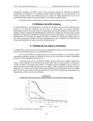 CEPAL – Colección Documentos de proyectos                    Panorama de la banda ancha en América Latina, 2010



velocidades contratadas de subida. Como existen volúmenes grandes de información transferida
internamente, el aumento de la velocidad de subida habilita la llegada de más información a los
usuarios, quienes reciben esa información por los canales de bajada aumentando el uso de la
capacidad de bajada aunque no haya aumentado la velocidad contratada de bajada.
         En los países chicos existen impactos similares aunque menores que en los países grandes.

                                 3.3 Medidas de traffic shaping
El Traffic Shaping es un procedimiento de control de consumos altos por parte de determinados
usuarios, y su limitación. Mientras que los costos se calculan para un consumo promedio,
determinados usuarios consumen recursos de banda ancha que exceden largamente el promedio, por
ejemplo si dejan su máquina descargando grandes volúmenes de información. Para estos casos se usan
equipos que modulan la velocidad de transmisión de los altos consumidores. Se observan diversos
procedimientos de limitación, por ejemplo limitando la cantidad de usuarios que pueden entrar en
estos altos consumos por ejemplo a través de conexiones peer to peer, o bajando la velocidad de todos
los que están haciendo este tipo de conexiones simultáneamente.


                            4. Calidad de las redes y normativa
La calidad de las redes terrestres afecta mucho las posibilidades de prestar servicios de banda ancha en
cuanto a las velocidades máximas y a la calidad del servicio.
         En el caso del ADSL si la planta externa no es de buena calidad, o si las centrales cubren
extensiones geográficas grandes, la calidad del servicio no será muy buena en cuanto a estabilidad,
cortes de servicio, desperfectos por lluvias, etc.
         Lo mismo sucede con la velocidad del ADSL, según se observa en el gráfico siguiente en
cuanto a cómo depende de la distancia de la central para redes de buena calidad y construcción
reciente (10 años). Por ejemplo para ADSL2+ la distancia máxima aceptable es de 1,5 Km de la
central para obtener velocidades mayores que con el ADSL. Desde esa distancia en adelante ya no hay
diferencia con el ADSL que de todas maneras tiene coberturas que alcanzan hasta menos de 1 Mbps
para 6 Km de la central, que es la distancia máxima a la cual sirven los operadores, aunque algunos no
llegan nunca a ofrecer servicios a esa distancia.

                                 GRÁFICO 6
          COMPARACIÓN ENTRE TECNOLOGÍAS DE ACCESO POR PAR DE COBRE




Fuente: Telefónica de España, www.telefonica.com.


                                                    82
 