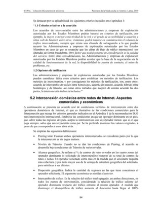CEPAL – Colección Documentos de proyectos                      Panorama de la banda ancha en América Latina, 2010



         Se destacan por su aplicabilidad los siguientes criterios incluidos en el apéndice I:
         “1.1 Criterios relativos a la conexión
         Los acuerdos de interconexión entre las administraciones y empresas de explotación
         autorizadas por los Estados Miembros podrán basarse en criterios de tarificación, por
         ejemplo, la mayor o menor conectividad de la red o el grado de accesibilidad a usuarios y
         sitios web de Internet, entre otros. Asimismo, podrá tomarse en consideración el volumen de
         tráfico intercambiado, siempre que exista una cláusula de salvaguardia a la que puedan
         recurrir las Administraciones y empresas de explotación autorizadas por los Estados
         Miembros en caso de que se sospeche que las cifras de flujo de tráfico internacional son
         alteradas de forma fraudulenta. Otro factor que podrá tomarse en consideración es la calidad
         del servicio. Entre otras consideraciones, las Administraciones y empresas de explotación
         autorizadas por los Estados Miembros podrán acordar que la base de la negociación sea la
         calidad de funcionamiento de la red, la disponibilidad de puntos de contacto, el aviso de
         problemas, etc.
         1.2 Opciones de tarificación
         Las administraciones y empresas de explotación autorizadas por los Estados Miembros
         pueden considerar útiles estos criterios para establecer los métodos de tarificación. Los
         métodos de interconexión, y por consiguiente los métodos de tarificación, son, entre otros:
         acuerdo de intercambio de tráfico entre homólogos, acuerdo de tránsito, acuerdo híbrido entre
         homólogos y de tránsito, así como otros métodos que acepten de común acuerdo las dos
         partes, la interconexión indirecta inclusive.”

      5.2 Interconexión doméstica entre redes de Internet. Aspectos
                        comerciales y económicos
A continuación se presenta un acuerdo real de condiciones tarifarias de interconexión entre dos
operadores domésticos de Internet, el que es ilustrativo de las condiciones comerciales para la
Interconexión que recoge los criterios generales indicados en el Apéndice 1 de la recomendación D.50
para interconexión internacional. Establece las condiciones en que un operador dominante en un país,
que cubre todas las regiones del país, acepta la interconexión con un operador menor, que es el que
paga siempre, salvo que sea reconocido como par. Se ha preferido mantener los valores originales, a
pesar de que corresponden a unos años atrás.
         Se emplean las siguientes definiciones:
             Peering total. Cuando ambos operadores interconectados se consideran pares por lo que
              la interconexión es sin pagos mutuos.
             Niveles de Tránsito. Cuando no se dan las condiciones de Peering, el acuerdo se
              desarrolla bajo condiciones de Tránsito de varios niveles.
             Alcance geográfico. Se refiere al % de centros de ruteo o nodos en las cuatro zonas del
              operador dominante (o solicitado de interconexión) respecto de su total de centros de
              ruteo o nodos. El operador solicitado cobra más en la medida que el solicitante requiera
              más cobertura, y por tanto mayor uso de la ventaja de cobertura geográfica del solicitado,
              para satisfacer a sus clientes.
             Dispersión geográfica. Indica la cantidad de regiones en las que tiene conexiones el
              operador solicitante. El argumento económico es similar al anterior.
             Intercambio de tráfico. Es la relación del tráfico total agregado, en ambas direcciones, en
              todos los puntos de interconexión, considerando la relación de tráfico saliente del
              operador dominante respecto del tráfico entrante al mismo operador. A medida que
              disminuye el desequilibrio de tráfico aumenta el descuento hasta llegar al 100%


                                                    84
 