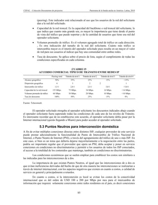 CEPAL – Colección Documentos de proyectos                                     Panorama de la banda ancha en América Latina, 2010



               (peering). Este indicador está relacionado al uso que los usuarios de la red del solicitante
               dan a la red del solicitado.
              Capacidad de la red troncal. Es la capacidad del backbone o red troncal del solicitante, lo
               que indica que cuanto más grande sea, es mayor la importancia que tiene desde el punto
               de vista del tráfico que puede soportar y de la cantidad de usuarios que tiene esa red del
               operador solicitante.
              Volumen promedio de tráfico. Es el volumen agregado total de tráfico en cada dirección.
               . Es otra indicación del tamaño de la red del solicitante. Cuánto más tráfico se
               intercambia mayor es el interés del operador solicitado pues resulta en un mayor el valor
               de red para sus usuarios al indicar que hay una comunidad entre ambas redes.
              Tasa de descuento. Se aplica sobre el precio de lista, según el cumplimiento de todas las
               condiciones especificadas en cada columna.


                                     CUADRO 15
                  ACUERDO COMERCIAL TÍPICO DE TRÁNSITO ENTRE REDES IP
                               Peering total   Tránsito de nivel 1   Tránsito de nivel 2       Tránsito de nivel 3   Tránsito de nivel 4
 Alcance geográfico                50%               35%                   25%                       15%                   <15%
 Dispersión geográfica              4                  3                     2             2                                 1
 Intercambio de tráfico           1,5:1              2,0:1                 2,5:1                     3,0:1                >3,0:1
 Capacidad de la red troncal    155 Mbps.          75 Mbps.              34 Mbps.                  14 Mbps.             <14 Mbps.
 Volumen promedio de tráfico    60 Mbps.           30 Mbps.              20 Mbps.                  10 Mbps.             <10 Mbps.
 Tasa de descuento                100%               50%                   25%                       15%                    0%


Fuente: Teleconsult.


         El operador solicitado otorgaba al operador solicitante los descuentos indicados abajo cuando
el operador solicitante fuera superando todas las condiciones de cada uno de los niveles de Tránsito.
Es interesante recordar que de no establecerse este acuerdo, el operador solicitante debía pasar por la
Internet internacional (quizás llegando a Miami) para poder acceder al operador solicitado.

                  5.3 Puntos Neutros para interconexión doméstica
A fin de evitar múltiples conexiones directas entre distintos ISP, cualquier proveedor de este servicio
puede prestar adicionalmente la funcionalidad de Punto de Intercambio de Tráfico Nacional de
Internet, o Punto Neutro de Internet (PNI), a través del agrupamiento del tráfico de uno o más ISP. En
este caso, si bien es un tema que debería dejarse mayoritariamente a la negociación entre las partes,
podría ser importante regular que el proveedor que opera un PNI, deba aceptar y poner en servicio
conexiones en condiciones no discriminatorias y permitir a los usuarios de todos los ISP conectados,
el acceso a la totalidad de los contenidos que mantenga, también en condiciones no discriminatorias.
         Las condiciones económicas que se suelen emplear para establecer los costos son similares a
las indicadas para las interconexiones de a dos.
         La importancia de que existan Puntos Neutros, al igual que las interconexiones de a dos es
que evitan ineficiencias derivadas del hecho de que de otra manera las interconexiones se realizarían a
través de internet internacional, con los aspectos negativos que existen en cuanto a costos, a calidad de
servicio en general y principalmente a retardos.
         En cuanto a costos, si la interconexión es local se evitan los costos de la conectividad
internacional que es del orden de USD 100 a 200 por Mbps por mes para el intercambio de
información que requiere solamente conexiones entre redes residentes en el país, es decir conexiones


                                                               85
 