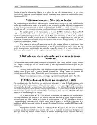 CEPAL – Colección Documentos de proyectos                      Panorama de la banda ancha en América Latina, 2010



locales. Como la información debería ir y volver de las redes internacionales, si no existe
interconexión local, ese monto lo pagaría cada red para llegar hasta el punto de interconexión lejano,
típicamente EEUU.

                   5.4 Sitios residentes vs. Sitios internacionales
En grandes números la incidencia del costo de los enlaces internacionales en el costo total promedio
de los accesos a Internet se reduce en la medida en que los usuarios accedan más a sitios residentes en
el país. En este caso el costo que se reduce es el mencionado de USD 100 a USD 200 por Mbps pero
contado una sola vez, y no dos como en el caso de las interconexiones entre redes residentes.
         Por ejemplo, como se verá más adelante, si el costo del Mbps internacional fuera de USD
100, y si todo el tráfico fuera con el exterior, la incidencia de este costo en el costo del acceso,
suponiendo una sobreasignación de 20, sería USD 5. Pero si del tráfico total el 50% es con el exterior
la incidencia es de la mitad, es decir USD 2,50. Se supone en esta simplificación del costo que los
sitios web nacionales se encuentran alojados cerca (en cuanto a costo) del nodo central de la red de
acceso que está usando el usuario.
         Si se trata de un país grande es posible que de todas maneras subsista un costo menor para
acceder a sitios nacionales en ciudades lejanas, lo que de todas maneras es mucho menor que los
costos internacionales mencionados, en particular porque los sitios web se suelen instalar en el
baricentro de los usuarios de un país precisamente para reducir los costos del acceso.


        6. Estructuras y niveles de costos para un caso de banda
                                 ancha HFC
Se considera la estructura de costos económicos incrementales y sus valores para un acceso a Internet
de 1 Mbps / 256 kbps por una red híbrida de fibra y cable originalmente desarrollada para TV por
suscripción.
       Hacemos notar que el peso del costo del acceso internacional a Internet que se observa en este
modelo, sobre el costo total, es para un abonado promedio de 1 Mbps. Cuando este consumo del
abonado promedio baja, el peso del costo del acceso internacional cae en forma importante.
         Para este caso se considera una red como la que se presentó más arriba en la sección Red HFC.

          6.1 Criterios básicos de diseño que impactan en el costo
Se consideran nodos de fibra óptica con un receptor óptico para el canal de bajada de datos cuya
capacidad se distribuye entre cuatro salidas eléctricas hacia las respectivas redes de cable coaxial que
alimentan a los abonados de cuatro zonas. Esta configuración es muy habitual. Estos nodos tienen a su
vez cuatro entradas eléctricas para los datos que provienen de las cuatro zonas del nodo. Cada dos
retornos de las respectivas zonas se arma un flujo ascendente de datos que se envía hacia la cabecera a
través de un transmisor óptico en el nodo.
         Por la especificación DOCSIS cada canal de bajada desde el CMTS tiene que poder soportar
8175 Identificadores de Servicio. Cada usuario conectado necesita al menos un Identificador y
eventualmente más si hace uso de servicios que lo requieran como es la VoIP. Sin embargo, como se
verá, usualmente pueden coexistir bastante menor usuarios que 8.175 debido principalmente a la
calidad de radiofrecuencia de la planta de retorno y la cantidad de hogares pasados (HHPP) por nodo,
entre otros.
        Es importante mantener limitada la cantidad de Cable Módems (CM) por canal de retorno
debido a que el acceso múltiple a ese canal es a través de un protocolo de contención. Este protocolo
hace que cuando hay muchos usuarios tratando de entrar a la vez se produzcan colisiones entre ellos


                                                   86
 