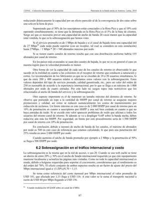 CEPAL – Colección Documentos de proyectos                    Panorama de la banda ancha en América Latina, 2010



reduciendo drásticamente la capacidad por un efecto parecido al de la convergencia de dos rutas sobre
una sola en la hora de pico.
         Suponiendo que el 50% de los suscriptores están conectados a la Hora Pico y que el 10% está
operando simultáneamente, se tiene que la demanda en la Hora Pico es el 5% de la base de clientes.
Surge así que es necesario prever una capacidad de ancho de banda 20 veces menor que la capacidad
total vendida, lo que es la sobreasignación que hemos visto.
        Si el servicio promedio es de 1 Mbps de bajada y si el canal de bajada tiene una capacidad útil
de 27 Mbps64 cada nodo puede soportar (con un receptor, tal cual se considera en esta simulación)
hasta 27Mbps. / 1 Mbps * 20 = 540 abonados máximo por nodo.
       Si se tienen cuatro canales de retorno resulta que con una distribución uniforme habría 135
abonados por canal de retorno.
         En los países más avanzados se usan dos canales de bajada, lo que no es en general el caso en
nuestra región pues la velocidad promedio es menor.
         Otra forma de ver la capacidad de cada uno de los canales de retorno es observando lo que
sucede en la realidad en cuanto a las colisiones en el receptor de retorno que conducen a saturación y
cortes. La recomendación de los fabricantes es que no se excedan de 10 a 20 usuarios simultáneos, lo
que da entre 200 y 400 usuarios totales si afectamos estos valores con la sobreasignación. Estos
valores dependen del tipo de servicio prestado, calidad garantizada, etc., pero un valor del orden de
250 es razonable de acuerdo a la experiencia internacional, por lo que se llega a un máximo de 1.000
abonados por nodo de cuatro entradas. Por este lado no surgen topes más restrictivos que los
relacionados al ancho de banda del servicio y la sobreasignación.
         Otro aspecto importante es el de mantener un tamaño máximo del dominio de retorno. Se
observa que poniendo un tope a la cantidad de HHPP por canal de retorno se aseguran mejores
prestaciones y calidad, así como se reducen sustancialmente los costos de mantenimiento por
reducción de reclamos. Un límite máximo en este caso es de 2.000 HHPP por canal de retorno para un
10% de penetración en cuanto a suscriptores por HHPP y una red bien cuidada en cuanto a que no
haya entradas de ruido. Si se excede este valor aparecen problemas de ruido que afectan a todos los
usuarios del mismo canal de retorno. Si además se va a desplegar VoIP sobre la banda ancha, deben
reducirse aún más los HHPP. Por seguridad, un límite por este procedimiento sería de 1.500 HHPP
por canal de retorno con 10% de penetración.
        En conclusión, debido a razones de ancho de banda de los canales, el máximo de abonados
por nodo es 540 en este caso de referencia que estamos calculando, lo que para una penetración del
25% resulta en unos 2.000 HHPP por nodo.
         Cuando aumenta el ancho de banda promedio por ejemplo a 2 Mbps y la penetración al 50%
se llega a 500 HHPP por nodo.

             6.2 Sobreasignación en el tráfico internacional y costo
La sobreasignación es la misma que en la red de acceso, o sea 20. Cuando se usa web caché se tiene
un ahorro de entre 20% y 30% en el ancho de banda internacional requerido ya que este equipamiento
mantiene localmente y actualiza las páginas más visitadas. Como no toda la capacidad internacional es
usada, debido a holguras requeridas para soportar el crecimiento, consideramos que el rendimiento es
del orden del 70%. El efecto conjunto de ambos aspectos resulta en un factor de ajuste del precio del
Mbps internacional igual a: (1-20%)/0,70 = 1,15.
        Se toma como referencia del costo mensual por Mbps internacional el valor promedio de
USD 101, que afectado por 1,15 llega a USD 116. A este valor se le suma el transporte nacional a
razón de USD 40 por Mbps llegando a USD 156.

64
     Usando modulación 64 QAM sobre un canal de 6 MHz.


                                                    87
 