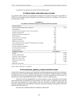CEPAL – Colección Documentos de proyectos                           Panorama de la banda ancha en América Latina, 2010



         Lo anterior se encuentra en la sección “Precios Referenciales”.

                         6.3 Otros datos relevantes para el costo
El siguiente cuadro contiene otros parámetros de diseño de la red, datos sobre gastos (expresados en
USD) y costo de capital, personal requerido en las distintas secciones de la empresa y otros que son
relevantes para el costo:

                                        CUADRO 16
                      VALORES SUPUESTOS PARA LA ESTIMACIÓN DE COSTOS
 Parámetros Básicos
 Tasa de retorno del capital antes de impuestos                                           20%                  1,53%
 Sobreasignación                                                                            20
 Comisión de ventas respecto a un año. 10% en tres años                                  3,3%
 Abonados de BA por HP                                                                    25%
 Asignación de bidireccionalidad a BA                                                   100%
 HP por manzana                                                                            100
 Capital de giro % de los gastos                                                         50%
 % gastos de cobranza                                                                     3%
 HHPP por noche de fibra                                                                 2000
 Costo medio por metro de cable de FO. Promedio aéreo y enterrado                         $ 30
 Horas de instalación CM                                                                     3
 Costo de internación e instalación                                                      40%
 Inversión posición de oficina                                                         $ 1000
 % de uso de la red                                                                      60%
 Cantidad de personas                                                                 Costo unitario
 Headend                                                                                   5                  $ 1800
 General y administración                                                                  3                  $ 1100
 Comercial, ventas y marketing                                                             5                  $ 1800
 Operaciones: técnico, NOC                                                                 5                  $ 1400
 Operaciones: planta externa                                                               10                 $ 1500
 Call center                                                                               40                  $ 900
 Imprevistos s/costo total                                                               10%

Fuente: Valores referenciales – Teleconsult.

                  6.4 Inversiones, gastos y costo económico total
A partir de los supuestos anteriores se ha elaborado la planilla siguiente que contiene las inversiones y
los gastos para un caso base de 100.000 suscriptores con un promedio de 1 Mbps de bajada y 256 kbps
de subida, así como el costo económico total estimado. Los costos resultantes de las inversiones ya
incluyen una Tasa de Oportunidad del Capital. También se incluye el capital de giro.
        Si bien los costos del equipamiento, así como los gastos y costos, incluyendo los de la banda
ancha internacional, son obtenidos de los proveedores y de casos reales, es importante hacer notar que
para cada caso particular los costos pueden variar por cuestiones de diseño, características del
mercado, cantidad de personal empleado en cada área, decisiones estratégicas del operador, costo de la
banda ancha internacional, etc.
         Por tanto estos resultados deberían considerarse referenciales.




                                                          88
 