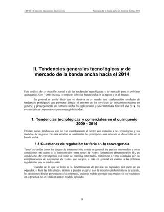 CEPAL – Colección Documentos de proyectos                     Panorama de la banda ancha en América Latina, 2010




         II. Tendencias generales tecnológicas y de
          mercado de la banda ancha hacia el 2014


Este análisis de la situación actual y de las tendencias tecnológicas y de mercado para el próximo
quinquenio 2009 – 2014 incluye el impacto sobre la banda ancha en la región y en el mundo.
         En general se puede decir que se observa en el mundo una condensación alrededor de
tendencias principales que permiten dibujar el entorno de los servicios de telecomunicaciones en
general, y principalmente de la banda ancha, las aplicaciones y los contenidos hasta el año 2014. En
esta sección se presenta este panorama globalizador.


      1. Tendencias tecnológicas y comerciales en el quinquenio
                              2009 – 2014
Existen varias tendencias que se van estableciendo el sector con relación a las tecnologías y los
modelos de negocio. En esta sección se analizarán las principales con relación al desarrollo de la
banda ancha.

          1.1 Cuestiones de regulación tarifaria en la convergencia
Tanto las tarifas como los cargos de interconexión, o más en general los precios intermedios y otras
condiciones en cuanto a la interconexión entre redes de Nueva Generación (Interconexión IP), en
condiciones de convergencia así como de roaming inter-redes, comienzan a verse afectadas por las
complicaciones de asignación de costos que surgen, o más en general en cuanto a las políticas
regulatorias que se establecerán.
         Cuando de lo que se trata es la determinación de precios no regulados por parte de un
operador, si bien las dificultades existen, y pueden exigir el uso de modelos probabilísticos de cálculo,
las decisiones finales pertenecen a las empresas, quienes podrán corregir sus precios si los resultados
en la práctica no se condicen con el modelo aplicado.




                                                   9
 