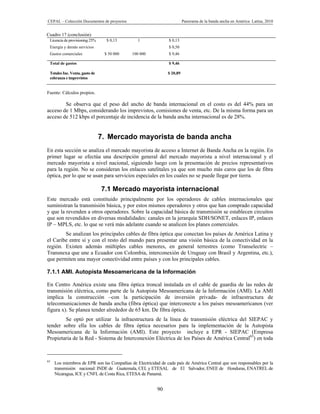 CEPAL – Colección Documentos de proyectos                                Panorama de la banda ancha en América Latina, 2010


Cuadro 17 (conclusión)
 Licencia de provisioning 25%     $ 0,13        1               $ 0,13
 Energía y demás servicios                                      $ 0,50
 Gastos comerciales              $ 50 000    100 000            $ 9,46

 Total de gastos                                                $ 9,46

 Totales Inc. Venta, gasto de                                  $ 20,89
 cobranza e imprevistos


Fuente: Cálculos propios.

        Se observa que el peso del ancho de banda internacional en el costo es del 44% para un
acceso de 1 Mbps, considerando los imprevistos, comisiones de venta, etc. De la misma forma para un
acceso de 512 kbps el porcentaje de incidencia de la banda ancha internacional es de 28%.


                                7. Mercado mayorista de banda ancha
En esta sección se analiza el mercado mayorista de acceso a Internet de Banda Ancha en la región. En
primer lugar se efectúa una descripción general del mercado mayorista a nivel internacional y el
mercado mayorista a nivel nacional, siguiendo luego con la presentación de precios representativos
para la región. No se consideran los enlaces satelitales ya que son mucho más caros que los de fibra
óptica, por lo que se usan para servicios especiales en los cuales no se puede llegar por tierra.

                                7.1 Mercado mayorista internacional
Este mercado está constituido principalmente por los operadores de cables internacionales que
suministran la transmisión básica, y por estos mismos operadores y otros que han comprado capacidad
y que la revenden a otros operadores. Sobre la capacidad básica de transmisión se establecen circuitos
que son revendidos en diversas modalidades: canales en la jerarquía SDH/SONET, enlaces IP, enlaces
IP – MPLS, etc. lo que se verá más adelante cuando se analicen los planes comerciales.
        Se analizan los principales cables de fibra óptica que conectan los países de América Latina y
el Caribe entre sí y con el resto del mundo para presentar una visión básica de la conectividad en la
región. Existen además múltiples cables menores, en general terrestres (como Transelectric –
Transnexa que une a Ecuador con Colombia, interconexión de Uruguay con Brasil y Argentina, etc.),
que permiten una mayor conectividad entre países y con los principales cables.

7.1.1 AMI. Autopista Mesoamericana de la Información

En Centro América existe una fibra óptica troncal instalada en el cable de guardia de las redes de
transmisión eléctrica, como parte de la Autopista Mesoamericana de la Información (AMI). La AMI
implica la construcción –con la participación de inversión privada- de infraestructura de
telecomunicaciones de banda ancha (fibra óptica) que interconecte a los países mesoamericanos (ver
figura x). Se planea tender alrededor de 65 km. De fibra óptica.
        Se optó por utilizar la infraestructura de la línea de transmisión eléctrica del SIEPAC y
tender sobre ella los cables de fibra óptica necesarios para la implementación de la Autopista
Mesoamericana de la Información (AMI). Este proyecto incluye a EPR - SIEPAC (Empresa
Propietaria de la Red - Sistema de Interconexión Eléctrica de los Países de América Central65) en toda



65
     Los miembros de EPR son las Compañías de Electricidad de cada país de América Central que son responsables por la
     transmisión nacional: INDE de Guatemala, CEL y ETESAL de El Salvador, ENEE de Honduras, ENATREL de
     Nicaragua, ICE y CNFL de Costa Rica, ETESA de Panamá.


                                                          90
 