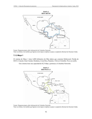 CEPAL – Colección Documentos de proyectos                                 Panorama de la banda ancha en América Latina, 2010



                                                      MAPA 2
                                                     RED ARCOS




Fuente: Diagrama propio sobre información de Columbus Networks.
Nota: Los límites y los nombres que figuran en este mapa no implican su apoyo o aceptación oficial por las Naciones Unidas.

7.1.3 Maya 1

El sistema de Maya 1 tiene 4,400 kilómetros de fibra óptica que conectan Hollywood, Florida de
EEUU; Cancún; Gran Caimán; Honduras, Costa Rica, Panamá y Tolú en Colombia. No es un anillo.
          Este sistema tiene una capacidad de 82,5 Gbps y pertenece a Columbus Networks.

                                                       MAPA 3
                                                     RED MAYA 1




Fuente: Diagrama propio sobre información de Columbus Networks.
Nota: Los límites y los nombres que figuran en este mapa no implican su apoyo o aceptación oficial por las Naciones Unidas.


                                                            92
 