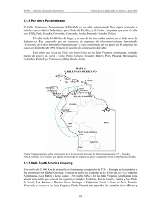 CEPAL – Colección Documentos de proyectos                                 Panorama de la banda ancha en América Latina, 2010



7.1.4 Pan Am o Panamericano

El Cable Submarino Panamericano (PAN-AM) es un cable submarino de fibra óptica destinado a
brindar conectividad a Sudamérica, por el lado del Pacífico, y el Caribe. Los países que usan el cable
son: Chile, Perú, Ecuador, Colombia, Venezuela, Aruba, Panamá y Estados Unidos.
        El cable mide 14.490 Km de largo, y es uno de los tres cables usados por el lado oeste de
Sudamérica. Fue construido por un consorcio de empresas de telecomunicaciones denominado
“Consorcio del Cable Submarino Panamericano” y está conformado por un grupo de 44 empresas las
cuales en diciembre de 1996 firmaron el acuerdo de construcción del cable.
        Este cable une Arica en Chile con Saint Croix en las Islas Vírgenes Americanas, teniendo
puntos de amarre en Lurín – Lima; Punta Carnero, Ecuador; Battery Pratt, Panamá; Barranquilla,
Colombia; Punto Fijo, Venezuela y Baby Beach, Aruba.


                                                   MAPA 4
                                            CABLE PANAMERICANO




Fuente: Diagrama propio sobre información de la Corporación Nacional de Telecomunicaciones E.P. – Ecuador.
Nota: Los límites y los nombres que figuran en este mapa no implican su apoyo o aceptación oficial por las Naciones Unidas.

7.1.5 SAC. South America Crossing

Este anillo de 20.000 Km de extensión es fuertemente competidor de TIW – Emergia en Sudamérica y
fue construido por Global Crossing. Conecta en anillo las ciudades de St. Croix en las Islas Vírgenes
Americanas, Boca Ratón y Long Island – NY (cable MAC). En las Islas Vírgenes Americanas tiene
amarre otro anillo que conecta las siguientes ciudades: Fortaleza, Rio de Janeiro, Santos y Sao Paulo
de Brasil; Las Toninas – Buenos Aires; Santiago – Valparaíso; Lurín – Lima en Perú; Panamá;
Venezuela y retorna a las Islas Vírgenes. Desde Panamá este operador da conexión hacia México y


                                                            93
 