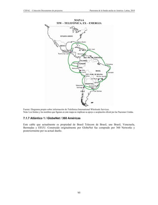 CEPAL – Colección Documentos de proyectos                                 Panorama de la banda ancha en América Latina, 2010



                                                 MAPA 6
                                     TIW – TELEFÓNICA, EX – EMERGIA




Fuente: Diagrama propio sobre información de Telefónica International Wholesale Services.
Nota: Los límites y los nombres que figuran en este mapa no implican su apoyo o aceptación oficial por las Naciones Unidas.

7.1.7 Atlántico 1 / GlobeNet / 360 Américas

Este cable que actualmente es propiedad de Brasil Telecom de Brasil, une Brasil, Venezuela,
Bermudas y EEUU. Construido originalmente por GlobeNet fue comprado por 360 Networks y
posteriormente por su actual dueño.




                                                            95
 