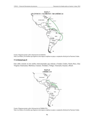 CEPAL – Colección Documentos de proyectos                                 Panorama de la banda ancha en América Latina, 2010



                                               MAPA 7
                               ATLÁNTICO 1 / GLOBENET / 360 AMÉRICAS




Fuente: Diagrama propio sobre información de GlobeNet.
Nota: Los límites y los nombres que figuran en este mapa no implican su apoyo o aceptación oficial por las Naciones Unidas.

7.1.8 Americas II

Este cable consiste en tres anillos interconectados que enlazan a Estados Unidos, Puerto Rico, Islas
Vírgenes Americanas, Martinica, Curazao, Trinidad y Tobago, Venezuela, Guyana y Brasil.

                                                      MAPA 8
                                                     AMÉRICA II




Fuente: Diagrama propio sobre información de EMBRATEL.
Nota: Los límites y los nombres que figuran en este mapa no implican su apoyo o aceptación oficial por las Naciones Unidas.


                                                            96
 