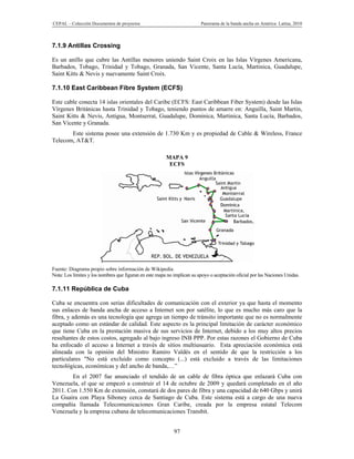 CEPAL – Colección Documentos de proyectos                                 Panorama de la banda ancha en América Latina, 2010



7.1.9 Antillas Crossing

Es un anillo que cubre las Antillas menores uniendo Saint Croix en las Islas Vírgenes Americana,
Barbados, Tobago, Trinidad y Tobago, Granada, San Vicente, Santa Lucía, Martinica, Guadalupe,
Saint Kitts & Nevis y nuevamente Saint Croix.

7.1.10 East Caribbean Fibre System (ECFS)

Este cable conecta 14 islas orientales del Caribe (ECFS: East Caribbean Fiber System) desde las Islas
Vírgenes Británicas hasta Trinidad y Tobago, teniendo puntos de amarre en: Anguilla, Saint Martin,
Saint Kitts & Nevis, Antigua, Montserrat, Guadalupe, Dominica, Martinica, Santa Lucía, Barbados,
San Vicente y Granada.
       Este sistema posee una extensión de 1.730 Km y es propiedad de Cable & Wireless, France
Telecom, AT&T.

                                                        MAPA 9
                                                         ECFS




Fuente: Diagrama propio sobre información de Wikipedia.
Nota: Los límites y los nombres que figuran en este mapa no implican su apoyo o aceptación oficial por las Naciones Unidas.

7.1.11 República de Cuba

Cuba se encuentra con serias dificultades de comunicación con el exterior ya que hasta el momento
sus enlaces de banda ancha de acceso a Internet son por satélite, lo que es mucho más caro que la
fibra, y además es una tecnología que agrega un tiempo de tránsito importante que no es normalmente
aceptado como un estándar de calidad. Este aspecto es la principal limitación de carácter económico
que tiene Cuba en la prestación masiva de sus servicios de Internet, debido a los muy altos precios
resultantes de estos costos, agregado al bajo ingreso INB PPP. Por estas razones el Gobierno de Cuba
ha enfocado el acceso a Internet a través de sitios multiusuario. Esta apreciación económica está
alineada con la opinión del Ministro Ramiro Valdés en el sentido de que la restricción a los
particulares "No está excluido como concepto (...) está excluido a través de las limitaciones
tecnológicas, económicas y del ancho de banda,…”
        En el 2007 fue anunciado el tendido de un cable de fibra óptica que enlazará Cuba con
Venezuela, el que se empezó a construir el 14 de octubre de 2009 y quedará completado en el año
2011. Con 1.550 Km de extensión, constará de dos pares de fibra y una capacidad de 640 Gbps y unirá
La Guaira con Playa Siboney cerca de Santiago de Cuba. Este sistema está a cargo de una nueva
compañía llamada Telecomunicaciones Gran Caribe, creada por la empresa estatal Telecom
Venezuela y la empresa cubana de telecomunicaciones Transbit.


                                                            97
 