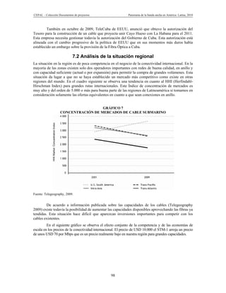 CEPAL – Colección Documentos de proyectos                     Panorama de la banda ancha en América Latina, 2010



         También en octubre de 2009, TeleCuba de EEUU, anunció que obtuvo la autorización del
Tesoro para la construcción de un cable que proyecta unir Cayo Hueso con La Habana para el 2011.
Esta empresa necesita gestionar todavía la autorización del Gobierno de Cuba. Esta autorización está
alineada con el cambio progresivo de la política de EEUU que en sus momentos más duros había
establecido un embargo sobre la provisión de la Fibra Óptica a Cuba.

                            7.2 Análisis de la situación regional
La situación en la región es de poca competencia en el negocio de la conectividad internacional. En la
mayoría de las zonas existen solo dos operadores importantes con redes de buena calidad, en anillo y
con capacidad suficiente (actual o por expansión) para permitir la compra de grandes volúmenes. Esta
situación da lugar a que no se haya establecido un mercado más competitivo como existe en otras
regiones del mundo. En el cuadro siguiente se observa una tendencia en cuanto al HHI (Herfindahl-
Hirschman Index) para grandes rutas internacionales. Este Índice de concentración de mercados es
muy alto y del orden de 5.000 o más para buena parte de las regiones de Latinoamérica si tomamos en
consideración solamente las ofertas equivalentes en cuanto a que sean conexiones en anillo.


                                     GRÁFICO 7
                   CONCENTRACIÓN DE MERCADOS DE CABLE SUBMARINO




Fuente: Telegeography, 2009.


        De acuerdo a información publicada sobre las capacidades de los cables (Telegeography
2009) existe todavía la posibilidad de aumentar las capacidades disponibles aprovechando las fibras ya
tendidas. Esta situación hace difícil que aparezcan inversiones importantes para competir con los
cables existentes.
         En el siguiente gráfico se observa el efecto conjunto de la competencia y de las economías de
escala en los precios de la conectividad internacional. El precio de USD 10.000 el STM-1 arroja un precio
de unos USD 70 por Mbps que es un precio realmente bajo en nuestra región para grandes capacidades.




                                                   98
 