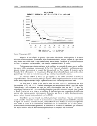 CEPAL – Colección Documentos de proyectos                    Panorama de la banda ancha en América Latina, 2010



                                      GRÁFICO 8
                     PRECIOS MEDIANOS MENSUALES POR STM-1 2002–2008




Fuente: Telegeography, 2009.

        Respecto de las compras de grandes capacidades para obtener buenos precios es de hacer
notar que en nuestros países, debido a las bajas economías de escala, muchas compras de capacidad a
muy buenos precios dan lugar a capacidades ociosas por un tiempo. Este efecto de escalón de compras
se reduce en los países muy avanzados y que manejan grandes volúmenes de tráfico.
         Posiblemente una solución podría ser la de establecer un consorcio de países para el tendido
de nuevos cables, apuntando a una especie de Servicio Universal subsidiado y multinacional, que
permita reducir los costos de la conectividad internacional con fines propios de inserción en la
Sociedad de la Información y el Conocimiento. El propio desarrollo de la banda ancha en los países
permitiría por otra parte las economías de escala que permitan reducir más los precios.
        Es conocido también el hecho de que algunos de los cables existentes no tienen la
disponibilidad del servicio deseada, por lo que aquellos cables que proveen servicios de buena calidad
tienen poca competencia fuerte aunque haya más de uno o dos cables disponibles en la zona.
         Por otra parte el tráfico es en general Norte Sur con los EEUU, estimándose en 30%
intrarregional y 70% con EEUU y Canadá (entendemos que principalmente EEUU) para 2008 según
Telegeography. Adicionalmente una parte del tráfico intrarregional pasa por los EEUU antes de
completar el paso de un país a otro cuando las distancias son grandes, como por ejemplo entre Panamá
y Brasil. En principio no se observa un problema de ineficiencia en este enrutamiento de tráfico ya
que de todas maneras existen interconexiones fronterizas que llevan el tráfico directamente entre
países vecinos, sin pasar innecesariamente por los EEUU.
         Entendemos que si el mercado lo permitiera, una mayor competencia y mejores economías de
escala serían los principales vectores de las reducciones de precio en la conectividad de los países de
la región con el mundo. De todas maneras, como se ha visto en el modelo de costeo que se presentó
más arriba, el costo de la conectividad internacional no es determinante en los altos precios.
Consideramos que también hay problemas de economías de escala de los operadores que hacen que
los precios sean del orden de 4 veces más en promedio que en los países más avanzados.




                                                  99
 