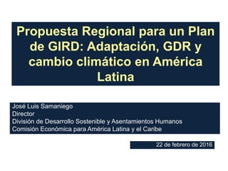 22 de febrero de 2016
José Luis Samaniego
Director
División de Desarrollo Sostenible y Asentamientos Humanos
Comisión Económica para América Latina y el Caribe
Propuesta Regional para un Plan
de GIRD: Adaptación, GDR y
cambio climático en América
Latina
 