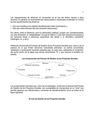 11
Los requerimientos de eficiencia se concentran en el uso del dinero, tiempo y otros
recursos. En general, se recomienda que cada proceso y subproceso contemple un mínimo
de dos requerimientos de eficiencia:
• Uno que constituya una relación beneficio/costo (valor input/output), y
• Otro que mida el tiempo del ciclo (duración del proceso).
Por último, tanto la eficiencia como la efectividad (calidad), pueden ser complementadas
con otra dimensión, la “adaptabilidad”, la cual se refiere a “cuán bien reacciona el proceso y
las personas frente a peticiones específicas del cliente o la atmósfera cambiante”
(Harrington, íd., p 201).
Habiendo mencionado el Proceso de Gestión de los Proyectos Sociales que, viene a ser la
esencia de lo que Porter denomina “actividades primarias”, se estima conveniente,
sintetizarlo a continuación haciendo presente que, en este caso, representa el “contenido”
del punto centro de la elipse que hemos denominado “G” y que resume la temática en
estudio.
Los Componentes del Proceso de Gestión de los Proyectos Sociales
Formulación
Evaluación Ex Ante
Evaluación del Impacto
Organización
Monitoría
Ejecución
Programación
Dirección
“G”
Los componentes indicados que, como se ha expresado, conforman la esencia del Proceso
de Gestión de los Proyectos Sociales, son susceptibles de incorporarse en un “ciclo” que
permite apreciar sus interacciones y corrientes de retroalimentación como se indica en la
figura siguiente.
El ciclo de Gestión de los Proyectos Sociales
 