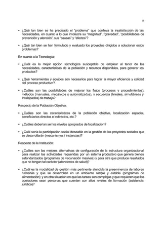 14
• ¿Qué tan bien se ha precisado el “problema” que conlleva la insatisfacción de las
necesidades, en cuanto a lo que involucra su “magnitud”, “gravedad”, “posibilidades de
prevención y atención”, sus “causas” y “efectos”?
• ¿Qué tan bien se han formulado y evaluado los proyectos dirigidos a solucionar estos
problemas?
En cuanto a la Tecnología:
• ¿Cuál es la mejor opción tecnológica susceptible de emplear al tenor de las
necesidades, características de la población y recursos disponibles, para generar los
productos?
• ¿Qué herramientas y equipos son necesarios para lograr la mayor eficiencia y calidad
del proceso productivo?
• ¿Cuáles son las posibilidades de mejorar los flujos (procesos y procedimientos);
métodos (manuales, mecánicos o automatizados), y secuencia (lineales, simultáneas y
traslapadas) de trabajo?
Respecto de la Población Objetivo:
• ¿Cuáles son las características de la población objetivo, localización espacial,
beneficiarios directos e indirectos, etc.?
• ¿Cuáles deberían ser los niveles apropiados de focalización?
• ¿Cuál sería la participación social deseable en la gestión de los proyectos sociales que
se desarrollarán (mecanismos / instancias)?
Respecto de la Institución:
• ¿Cuáles son las mejores alternativas de configuración de la estructura organizacional
para realizar las actividades requeridas por un sistema productivo que genera bienes
estandarizados (programas de vacunación masivos) y para otra que produce resultados
que no tengan tal carácter (atenciones de salud)?
• ¿Cuál es la modalidad de gestión más pertinente atendida la preeminencia de labores
rutinarias y que se desarrollan en un ambiente simple y estable (programas de
alimentación); y en otra situación en que las tareas son complejas y que requieren que los
operadores sean personas que cuenten con altos niveles de formación (asistencia
jurídica)?
 