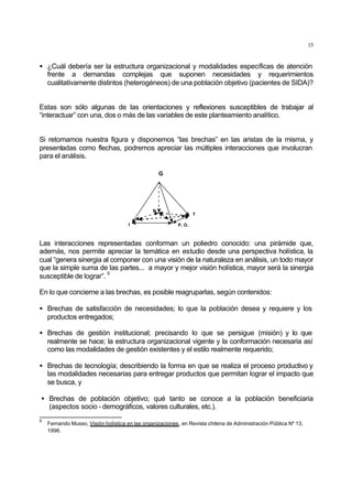15
• ¿Cuál debería ser la estructura organizacional y modalidades específicas de atención
frente a demandas complejas que suponen necesidades y requerimientos
cualitativamente distintos (heterogéneos) de una población objetivo (pacientes de SIDA)?
Estas son sólo algunas de las orientaciones y reflexiones susceptibles de trabajar al
“interactuar” con una, dos o más de las variables de este planteamiento analítico.
Si retomamos nuestra figura y disponemos “las brechas” en las aristas de la misma, y
presentadas como flechas, podremos apreciar las múltiples interacciones que involucran
para el análisis.
G
N
P. O.
T
I
Las interacciones representadas conforman un poliedro conocido: una pirámide que,
además, nos permite apreciar la temática en estudio desde una perspectiva holística, la
cual “genera sinergia al componer con una visión de la naturaleza en análisis, un todo mayor
que la simple suma de las partes... a mayor y mejor visión holística, mayor será la sinergia
susceptible de lograr”.
9
En lo que concierne a las brechas, es posible reagruparlas, según contenidos:
• Brechas de satisfacción de necesidades; lo que la población desea y requiere y los
productos entregados;
• Brechas de gestión institucional; precisando lo que se persigue (misión) y lo que
realmente se hace; la estructura organizacional vigente y la conformación necesaria así
como las modalidades de gestión existentes y el estilo realmente requerido;
• Brechas de tecnología; describiendo la forma en que se realiza el proceso productivo y
las modalidades necesarias para entregar productos que permitan lograr el impacto que
se busca, y
• Brechas de población objetivo; qué tanto se conoce a la población beneficiaria
(aspectos socio - demográficos, valores culturales, etc.).
9
Fernando Musso, Visión holística en las organizaciones, en Revista chilena de Administración Püblica Nº 13,
1996.
 