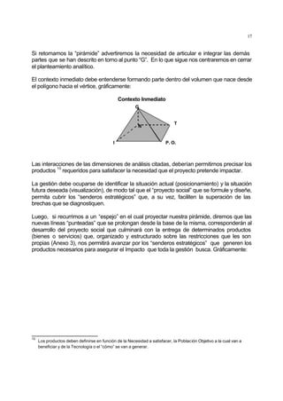 17
Si retomamos la “pirámide” advertiremos la necesidad de articular e integrar las demás
partes que se han descrito en torno al punto “G”. En lo que sigue nos centraremos en cerrar
el planteamiento analítico.
El contexto inmediato debe entenderse formando parte dentro del volumen que nace desde
el polígono hacia el vértice, gráficamente:
Contexto Inmediato
I
N
T
P. O.
G
Las interacciones de las dimensiones de análisis citadas, deberían permitirnos precisar los
productos
10
requeridos para satisfacer la necesidad que el proyecto pretende impactar.
La gestión debe ocuparse de identificar la situación actual (posicionamiento) y la situación
futura deseada (visualización), de modo tal que el “proyecto social” que se formule y diseñe,
permita cubrir los “senderos estratégicos” que, a su vez, faciliten la superación de las
brechas que se diagnostiquen.
Luego, si recurrimos a un “espejo” en el cual proyectar nuestra pirámide, diremos que las
nuevas líneas “punteadas” que se prolongan desde la base de la misma, corresponderán al
desarrollo del proyecto social que culminará con la entrega de determinados productos
(bienes o servicios) que, organizado y estructurado sobre las restricciones que les son
propias (Anexo 3), nos permitirá avanzar por los “senderos estratégicos” que generen los
productos necesarios para asegurar el Impacto que toda la gestión busca. Gráficamente:
10
Los productos deben definirse en función de la Necesidad a satisfacer, la Población Objetivo a la cual van a
beneficiar y de la Tecnología o el “cómo” se van a generar.
 