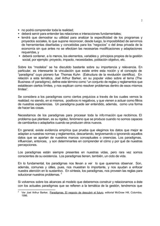 2
• no podrá comprender toda la realidad;
• deberá servir para entender las relaciones e interacciones fundamentales;
• tendrá que demostrar su utilidad para analizar la especificidad de los programas y
proyectos sociales, lo que supone reconocer, desde luego, la imposibilidad de servirnos
de herramientas diseñadas y concebidas para los “negocios” o del área privada de la
economía sin que antes no se efectúen las necesarias modificaciones y adaptaciones
requeridas, y
• deberá contener, a lo menos, los elementos, variables y principios propios de la gestión
social, por ejemplo: proyecto, impacto, necesidades, población objetivo, etc.
Sobre los “modelos” se ha discutido bastante sobre su importancia y relevancia. En
particular, es interesante la vinculación que existe entre esta noción y el concepto de
“paradigma” cuyo pionero fue Thomas Kuhn (Estructura de la revolución científica). En
relación a esta temática, Joel Arthur Barker, en su popular video sobre el tema (The
Business of paradigms), define este término como “un conjunto de reglas y reglamentos que
establecen ciertos límites, y nos explican como resolver problemas dentro de esos mismos
límites”.
Se considera a los paradigmas como ciertos prejuicios a través de los cuales vemos la
realidad; no siendo, en si mismos, positivos ni negativos, y que vienen a actuar como filtros
de nuestras experiencias. Un paradigma puede ser entendido, además, como una forma
de hacer las cosas.
Necesitamos de los paradigmas para procesar toda la información que recibimos. El
problema que plantean, es su rigidez, fenómeno que se produce cuando no somos capaces
de cambiarlos o adaptarlos cuando se producen otros nuevos.
En general, existe evidencia empírica que prueba que elegimos los datos que mejor se
adaptan a nuestras normas y reglamentos, descartando, tergiversando o ignorando aquellos
datos que se apartan de nuestros marcos conceptuales o creencias. Los paradigmas,
influencian, entonces, y son determinantes en comprender el cómo y por qué de nuestras
percepciones.
Los paradigmas están siempre presentes en nuestras vidas, pero rara vez somos
conscientes de su existencia. Los paradigmas tienen, también, un ciclo de vida.
En lo fundamental, los paradigmas nos llevan a ver lo que queremos observar. Son,
además, comunes y útiles, pues, nos muestran lo importante, y nos ayudan a enfocar
nuestra atención en lo sustantivo. En síntesis, los paradigmas, nos proveen las reglas para
solucionar nuestros problemas.
2
Si volvemos sobre los alcances al modelo que deberemos construir y relacionamos a éste
con los actuales paradigmas que se refieren a la temática de la gestión, tendremos que
2
Ver Joel Arthur Barker, Paradigmas. El negocio de descubrir el futuro, editorial McGraw Hill, Colombia,
1996.
 