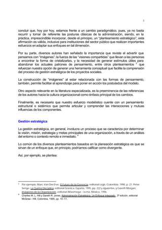 3
concluir que, hoy por hoy, estamos frente a un cambio paradigmático, pues, ya no basta
recurrir y tomar de referente las posturas clásicas de la administración, siendo, en la
práctica, imprescindible incorporar, desde el principio, un “planteamiento estratégico”; esta
afirmación es válida, inclusive para instituciones del sector público que realizan importantes
esfuerzos enadaptar sus enfoques en tal dimensión.
Por su parte, diversos autores han señalado la importancia que reviste el advertir que
pensamos con “imágenes”; la fuerza de las “visiones compartidas” que llevan a las personas
a encontrar la forma de cristalizarlas, y la necesidad de generar estímulos útiles para
abandonar los actuales patrones de pensamiento, entre otros planteamientos 3
que
refuerzan nuestra opción de generar una herramienta conceptual que facilite la comprensión
del proceso de gestión estratégica de los proyectos sociales.
La construcción de “imágenes” al estar relacionada con las formas de pensamiento,
también, permite facilitar el aprendizaje para poner en acción los postulados del modelo.
Otro aspecto relevante en la literatura especializada, es la preeminencia de las referencias
de los autores hacia la cultura organizacional como énfasis principal de los cambios.
Finalmente, es necesario que nuestro esfuerzo modelístico cuente con un pensamiento
estructural o sistémico que permita articular y comprender las interacciones y mutuas
influencias de los componentes.
Gestión estratégica
La gestión estratégica, en general, involucra un proceso que se caracteriza por determinar
la visión, misión, estrategia y metas principales de una organización, a través de un análisis
del entorno o contexto remoto e inmediato.
4
Lo común de los diversos planteamientos basados en la planeación estratégica es que se
sirvan de un enfoque que, en principio, podríamos calificar como divergente.
Así, por ejemplo, se plantea:
3 Por ejemplo, Marc Van Der Erve, El Futuro de la Gerencia, editorial Legis, Colombia, 1990, p. 21; Peter
Senge, La Quinta Disciplina, editorial Granica, España, 1995, pp. 222 y siguientes, y Gareth Morgan,
Imágenes de la Organización, editorial Alfaomega - ra-ma, México, 1996.
4
Charles W. L. Hill y Gareth R. Jones, Administración Estratégica. Un Enfoque Integrado , 3ª edición, editorial
McGraw - Hill, Colombia, 1995, pp. 10 -11.
 