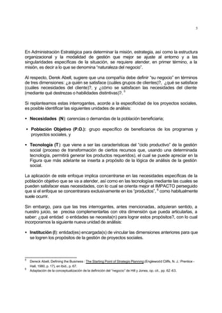 5
En Administración Estratégica para determinar la misión, estrategia, así como la estructura
organizacional y la modalidad de gestión que mejor se ajuste al entorno y a las
singularidades específicas de la situación, se requiere atender, en primer término, a la
misión, es decir a lo que se denomina “naturaleza del negocio”.
Al respecto, Derek Abell, sugiere que una compañía debe definir “su negocio” en términos
de tres dimensiones: ¿a quién se satisface (cuáles grupos de clientes)?, ¿qué se satisface
(cuáles necesidades del cliente)?, y ¿cómo se satisfacen las necesidades del cliente
(mediante qué destrezas o habilidades distintivas)?.
5
Si replanteamos estas interrogantes, acorde a la especificidad de los proyectos sociales,
es posible identificar las siguientes unidades de análisis:
• Necesidades (N): carencias o demandas de la población beneficiaria;
• Población Objetivo (P.O.): grupo específico de beneficiarios de los programas y
proyectos sociales, y
• Tecnología (T): que viene a ser las características del “ciclo productivo” de la gestión
social (proceso de transformación de ciertos recursos que, usando una determinada
tecnología, permitirá generar los productos requeridos), el cual se puede apreciar en la
Figura que más adelante se inserta a propósito de la lógica de análisis de la gestión
social.
La aplicación de este enfoque implica concentrarse en las necesidades específicas de la
población objetivo que se va a atender, así como en las tecnologías mediante las cuales se
pueden satisfacer esas necesidades, con lo cual se orienta mejor el IMPACTO perseguido
que si el enfoque se concentrarara exclusivamente en los “productos”, 6
como habitualmente
suele ocurrir.
Sin embargo, para que las tres interrogantes, antes mencionadas, adquieran sentido, a
nuestro juicio, se precisa complementarlas con otra dimensión que pueda articularlas, a
saber: ¿qué entidad o entidades se necesita(n) para lograr estos propósitos?, con lo cual
incorporamos la siguiente nueva unidad de análisis:
• Institución (I): entidad(es) encargada(s) de vincular las dimensiones anteriores para que
se logren los propósitos de la gestión de proyectos sociales.
5
Dereck Abell, Defining the Business : The Starting Point of Strategis Planning (Englewodd Cliffs, N. J.: Prentice -
Hall, 1980, p. 17), en Ibid., p. 67.
6
Adaptación de la conceptualización de la definición del “negocio” de Hill y Jones, op. cit., pp. 62 -63.
 