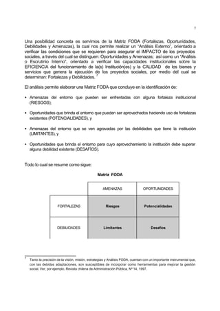 7
Una posibilidad concreta es servirnos de la Matriz FODA (Fortalezas, Oportunidades,
Debilidades y Amenazas), la cual nos permite realizar un “Análisis Externo”, orientado a
verificar las condiciones que se requieren para asegurar el IMPACTO de los proyectos
sociales, a través del cual se distinguen: Oportunidades y Amenazas; así como un “Análisis
o Escrutinio Interno”, orientado a verificar las capacidades institucionales sobre la
EFICIENCIA del funcionamiento de la(s) Institución(es) y la CALIDAD de los bienes y
servicios que genera la ejecución de los proyectos sociales, por medio del cual se
determinan: Fortalezas y Debilidades.
7
El análisis permite elaborar una Matriz FODA que concluye en la identificación de:
• Amenazas del entorno que pueden ser enfrentadas con alguna fortaleza institucional
(RIESGOS);
• Oportunidades que brinda el entorno que pueden ser aprovechados haciendo uso de fortalezas
existentes (POTENCIALIDADES), y
• Amenazas del entorno que se ven agravadas por las debilidades que tiene la institución
(LIMITANTES), y
• Oportunidades que brinda el entorno para cuyo aprovechamiento la institución debe superar
alguna debilidad existente (DESAFÍOS).
Todo lo cual se resume como sigue:
Matriz FODA
AMENAZAS OPORTUNIDADES
FORTALEZAS Riesgos Potencialidades
DEBILIDADES Limitantes Desafíos
7
Tanto la precisión de la visión, misión, estrategias y Análisis FODA, cuentan con un importante instrumental que,
con las debidas adaptaciones, son susceptibles de incorporar como herramientas para mejorar la gestión
social. Ver, por ejemplo, Revista chilena de Administración Pública, Nº 14, 1997.
 