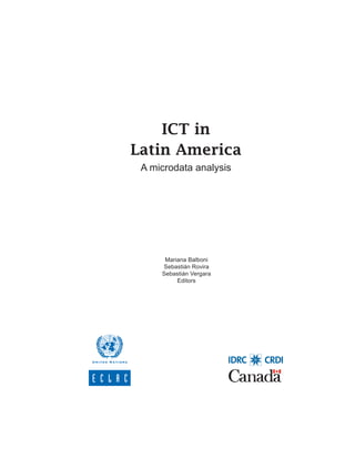 ICT in Latin America. A microdata analysis




    ICT in
Latin America
 A microdata analysis




      Mariana Balboni
     Sebastián Rovira
     Sebastián Vergara
          Editors




                                                                 1
 